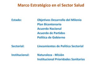 Marco Estratégico en el Sector Salud


Estado:          Objetivos Desarrollo del Milenio
                 Plan Bicentenario
                 Acuerdo Nacional
                 Acuerdo de Partidos
                 Política de Gobierno

Sectorial:       Lineamientos de Política Sectorial

Institucional:   Naturaleza - Misión
                 Institucional Prioridades Sanitarias
 