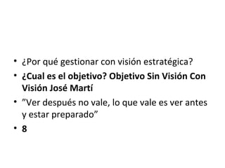 • ¿Por qué gestionar con visión estratégica?
• ¿Cual es el objetivo? Objetivo Sin Visión Con
  Visión José Martí
• ”Ver después no vale, lo que vale es ver antes
  y estar preparado”
• 8
 