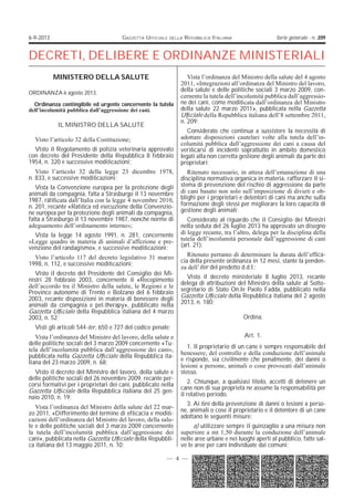 6-9-2013

GAZZETTA UFFICIALE

DELLA

REPUBBLICA ITALIANA

Serie generale - n. 209

DECRETI, DELIBERE E ORDINANZE MINISTERIALI
MINISTERO DELLA SALUTE
ORDINANZA 6 agosto 2013.
Ordinanza contingibile ed urgente concernente la tutela
dell’incolumità pubblica dall’aggressione dei cani.

IL MINISTRO DELLA SALUTE
Visto l’articolo 32 della Costituzione;
Visto il Regolamento di polizia veterinaria approvato
con decreto del Presidente della Repubblica 8 febbraio
1954, n. 320 e successive modicazioni;
Visto l’articolo 32 della legge 23 dicembre 1978,
n. 833, e successive modicazioni;
Vista la Convenzione europea per la protezione degli
animali da compagnia, fatta a Strasburgo il 13 novembre
1987, raticata dall’Italia con la legge 4 novembre 2010,
n. 201, recante «Ratica ed esecuzione della Convenzione europea per la protezione degli animali da compagnia,
fatta a Strasburgo il 13 novembre 1987, nonché norme di
adeguamento dell’ordinamento interno»;
Vista la legge 14 agosto 1991, n. 281, concernente
«Legge quadro in materia di animali d’affezione e prevenzione del randagismo», e successive modicazioni;
Visto l’articolo 117 del decreto legislativo 31 marzo
1998, n. 112, e successive modicazioni;
Visto il decreto del Presidente del Consiglio dei Ministri 28 febbraio 2003, concernente il «Recepimento
dell’accordo tra il Ministro della salute, le Regioni e le
Province autonome di Trento e Bolzano del 6 febbraio
2003, recante disposizioni in materia di benessere degli
animali da compagnia e pet-therapy», pubblicato nella
Gazzetta Ufciale della Repubblica italiana del 4 marzo
2003, n. 52;

Vista l’ordinanza del Ministro della salute del 4 agosto
2011, «Integrazioni all’ordinanza del Ministro del lavoro,
della salute e delle politiche sociali 3 marzo 2009, concernente la tutela dell’incolumità pubblica dall’aggressione dei cani, come modicata dall’ordinanza del Ministro
della salute 22 marzo 2011», pubblicata nella Gazzetta
Ufciale della Repubblica italiana dell’8 settembre 2011,
n. 209;
Considerato che continua a sussistere la necessità di
adottare disposizioni cautelari volte alla tutela dell’incolumità pubblica dall’aggressione dei cani a causa del
vericarsi di incidenti soprattutto in ambito domestico
legati alla non corretta gestione degli animali da parte dei
proprietari;
Ritenuto necessario, in attesa dell’emanazione di una
disciplina normativa organica in materia, rafforzare il sistema di prevenzione del rischio di aggressione da parte
di cani basato non solo sull’imposizione di divieti e obblighi per i proprietari e detentori di cani ma anche sulla
formazione degli stessi per migliorare la loro capacità di
gestione degli animali;
Considerato al riguardo che il Consiglio dei Ministri
nella seduta del 26 luglio 2013 ha approvato un disegno
di legge recante, tra l’altro, delega per la disciplina della
tutela dell’incolumità personale dall’aggressione di cani
(art. 21);
Ritenuto pertanto di determinare la durata dell’efcacia della presente ordinanza in 12 mesi, stante la pendenza dell’iter del predetto d.d.l.;
Visto il decreto ministeriale 8 luglio 2013, recante
delega di attribuzioni del Ministro della salute al Sottosegretario di Stato On.le Paolo Fadda, pubblicato nella
Gazzetta Ufciale della Repubblica italiana del 2 agosto
2013, n. 180;
Ordina:

Visti gli articoli 544-ter, 650 e 727 del codice penale;
Vista l’ordinanza del Ministro del lavoro, della salute e
delle politiche sociali del 3 marzo 2009 concernente «Tutela dell’incolumità pubblica dall’aggressione dei cani»,
pubblicata nella Gazzetta Ufciale della Repubblica italiana del 23 marzo 2009, n. 68;
Visto il decreto del Ministro del lavoro, della salute e
delle politiche sociali del 26 novembre 2009, recante percorsi formativi per i proprietari dei cani, pubblicato nella
Gazzetta Ufciale della Repubblica italiana del 25 gennaio 2010, n. 19;
Vista l’ordinanza del Ministro della salute del 22 marzo 2011, «Differimento del termine di efcacia e modicazioni dell’ordinanza del Ministro del lavoro, della salute e delle politiche sociali del 3 marzo 2009 concernente
la tutela dell’incolumità pubblica dall’aggressione dei
cani», pubblicata nella Gazzetta Ufciale della Repubblica italiana del 13 maggio 2011, n. 10;

Art. 1.
1. Il proprietario di un cane è sempre responsabile del
benessere, del controllo e della conduzione dell’animale
e risponde, sia civilmente che penalmente, dei danni o
lesioni a persone, animali o cose provocati dall’animale
stesso.
2. Chiunque, a qualsiasi titolo, accetti di detenere un
cane non di sua proprietà ne assume la responsabilità per
il relativo periodo.
3. Ai ni della prevenzione di danni o lesioni a persone, animali o cose il proprietario e il detentore di un cane
adottano le seguenti misure:
a) utilizzare sempre il guinzaglio a una misura non
superiore a mt 1,50 durante la conduzione dell’animale
nelle aree urbane e nei luoghi aperti al pubblico, fatte salve le aree per cani individuate dai comuni;

— 4 —

 