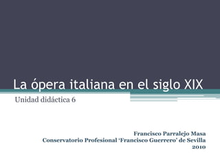 La ópera italiana en el siglo XIX Unidad didáctica 6 Francisco Parralejo Masa Conservatorio Profesional ‘Francisco Guerrero’ de Sevilla 2010 
