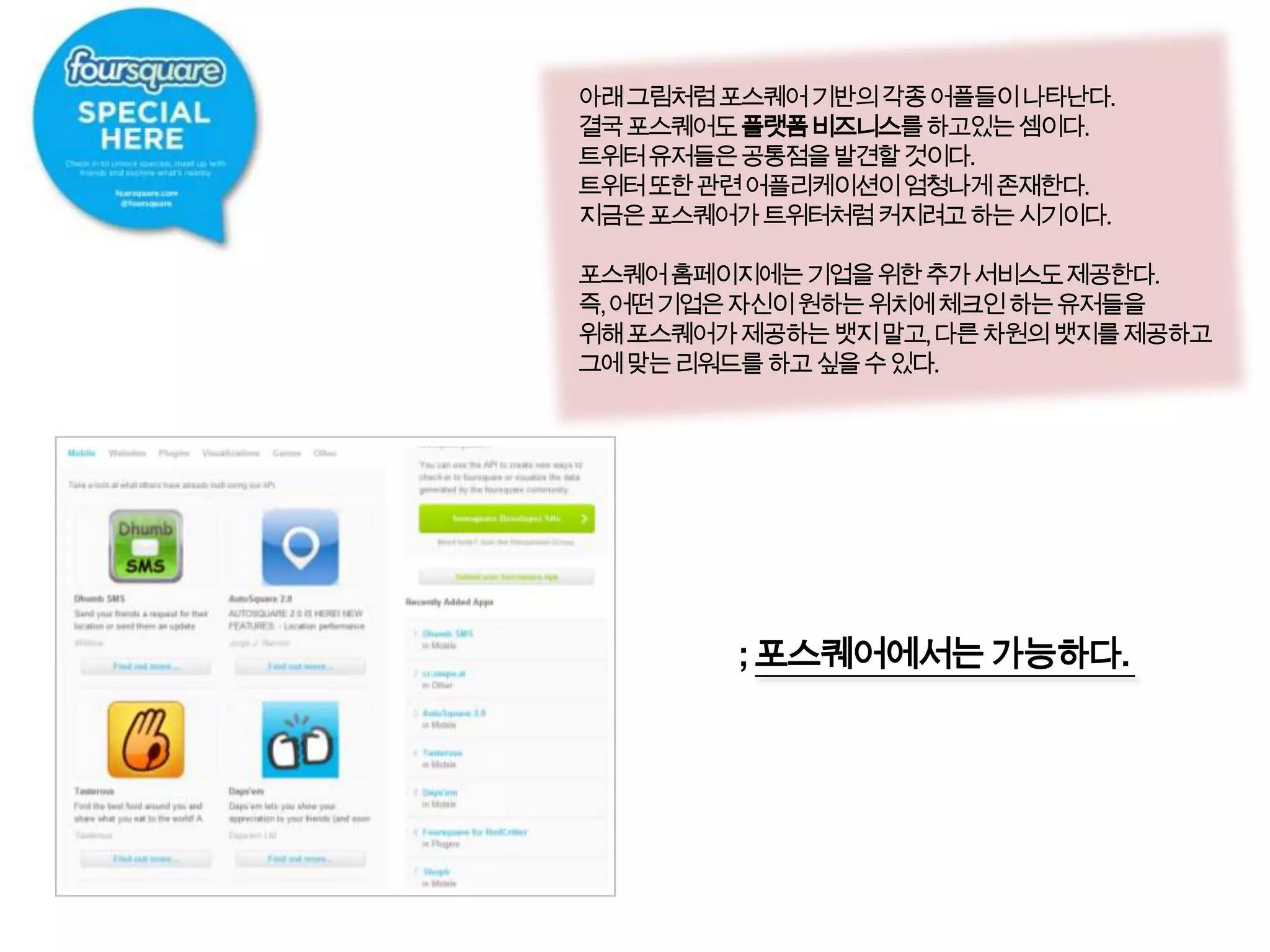 아래 그림처럼 포스퀘어 기반의 각종 어플들이 나타난다.결국 포스퀘어도플랫폼 비즈니스를 하고있는 셈이다.트위터 유저들은 공통점을 발견할 것이다.트위터 또한 관련 어플리케이션이 엄청나게 존재한다. 지금은 포스퀘어가트위터처럼 커지려고 하는 시기이다.포스퀘어 홈페이지에는 기업을 위한 추가 서비스도 제공한다.즉, 어떤 기업은 자신이 원하는 위치에 체크인 하는 유저들을위해 포스퀘어가 제공하는 뱃지 말고, 다른 차원의 뱃지를제공하고그에 맞는 리워드를 하고 싶을 수 있다. ; 포스퀘어에서는 가능하다.