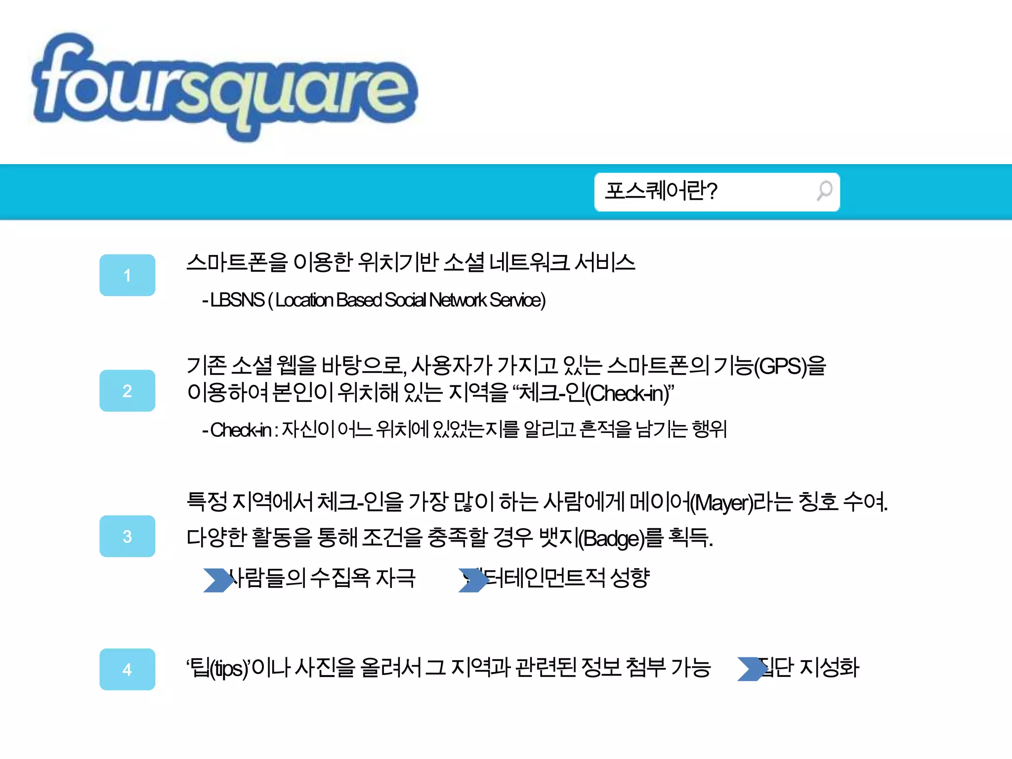 포스퀘어란?스마트폰을 이용한 위치기반 소셜 네트워크 서비스- LBSNS ( Location Based Social Network Service)1기존 소셜 웹을 바탕으로, 사용자가 가지고 있는 스마트폰의 기능(GPS)을이용하여 본인이 위치해 있는 지역을 “체크-인(Check-in)”- Check-in : 자신이 어느 위치에 있었는지를 알리고 흔적을 남기는 행위2특정 지역에서 체크-인을 가장 많이 하는 사람에게 메이어(Mayer)라는 칭호 수여.다양한 활동을 통해 조건을 충족할 경우 뱃지(Badge)를 획득.  사람들의 수집욕 자극엔터테인먼트적 성향34‘팁(tips)’이나 사진을 올려서 그 지역과 관련된 정보 첨부 가능          집단 지성화