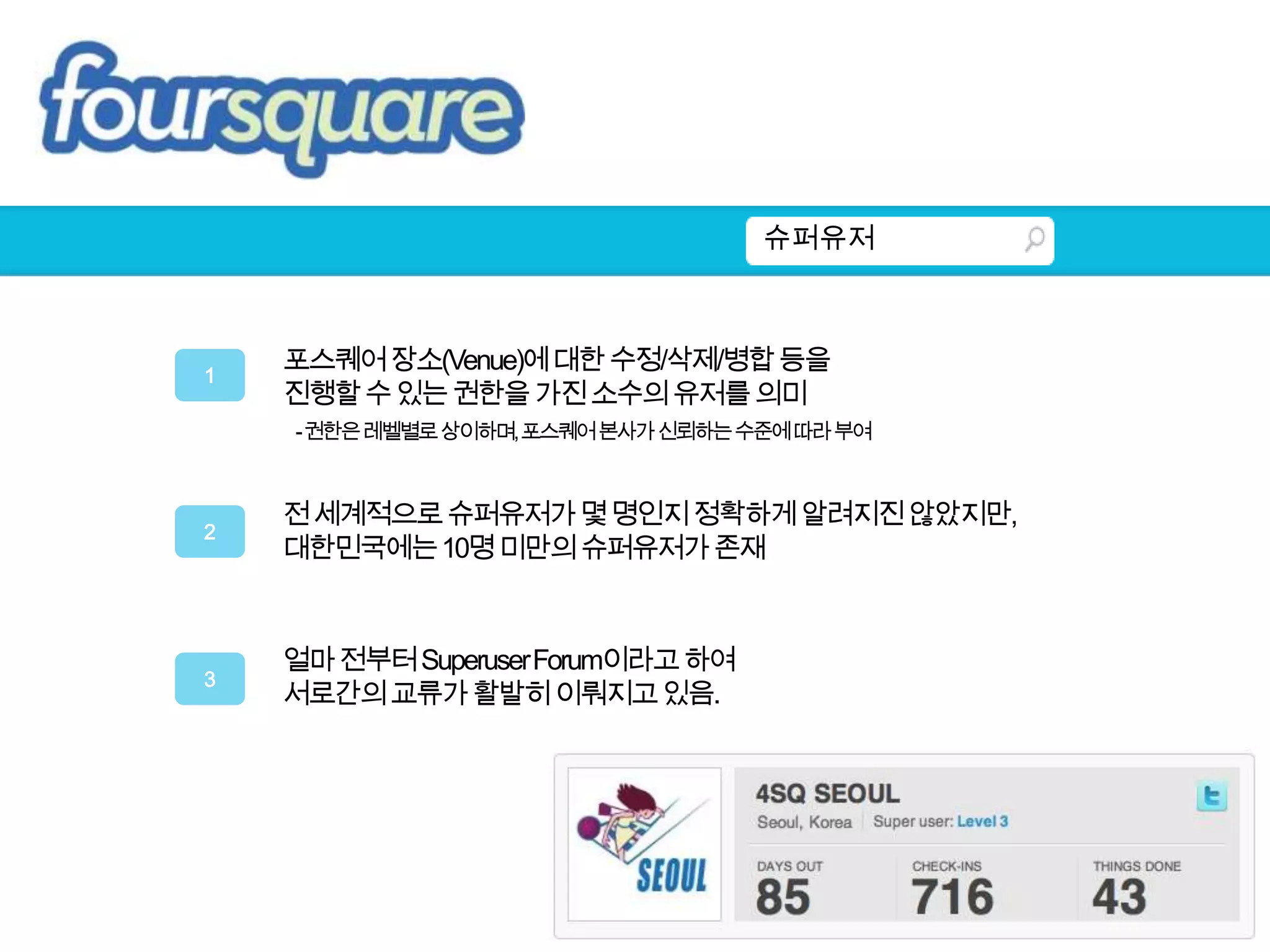 슈퍼유저포스퀘어 장소(Venue)에 대한 수정/삭제/병합 등을진행할 수 있는 권한을 가진 소수의 유저를 의미    - 권한은 레벨별로 상이하며, 포스퀘어 본사가 신뢰하는 수준에 따라 부여1전 세계적으로 슈퍼유저가 몇 명인지 정확하게 알려지진 않았지만,대한민국에는 10명 미만의 슈퍼유저가 존재2얼마 전부터 Superuser Forum이라고 하여 서로간의 교류가 활발히 이뤄지고 있음.3