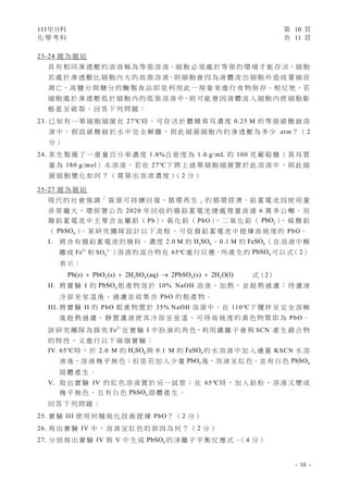 111年分科 第 10 頁
化 學 考 科 共 11 頁
- 10 -
23-24 題 為 題 組
具 有 相 同 滲 透 壓 的 溶 液 稱 為 等 張 溶 液，細 胞 必 須 處 於 等 張 的 環 境 才 能 存 活，細 胞
若 處 於 滲 透 壓 比 細 胞 內 大 的 高 張 溶 液，則 細 胞 會 因 為 液 體 流 出 細 胞 外 造 成 萎 縮 而
凋 亡，高 鹽 分 與 糖 分 的 醃 製 食 品 即 是 利 用 此 一 現 象 來 進 行 食 物 保 存。相 反 地，若
細 胞 處 於 滲 透 壓 低 於 細 胞 內 的 低 張 溶 液 中，則 可 能 會 因 液 體 流 入 細 胞 內 使 細 胞 膨
脹 甚 至 破 裂 。 回 答 下 列 問 題 ：
23. 已 知 有 一 單 細 胞 細 菌 在 27℃時 ， 可 存 活 於 體 積 莫 耳 濃 度 0.25 M 的 等 張 硝 酸 銨 溶
液 中 。 假 設 硝 酸 銨 於 水 中 完 全 解 離 ， 則 此 細 菌 細 胞 內 的 滲 透 壓 為 多 少 atm？ （ 2
分 ）
24. 某 生 製 備 了 一 重 量 百 分 率 濃 度 1.8%且 密 度 為 1.0 g/mL 的 100 克 葡 萄 糖 （ 莫 耳 質
量 為 180 g/mol） 水 溶 液 ， 若 在 27℃下 將 上 述 單 細 胞 細 菌 置 於 此 溶 液 中 ， 則 此 細
菌 細 胞 變 化 如 何 ？ （ 需 算 出 溶 液 濃 度 ）
（ 2 分 ）
25-27 題 為 題 組
現 代 的 社 會 強 調「 資 源 可 持 續 回 復，循 環 再 生 」的 循 環 經 濟。鉛 蓄 電 池 因 使 用 量
非 常 龐 大 ， 環 保 署 公 告 2020 年 回 收 的 廢 鉛 蓄 電 池 總 處 理 量 高 達 6 萬 多 公 噸 。 而
廢 鉛 蓄 電 池 中 主 要 含 金 屬 鉛 （ Pb）
、 氧 化 鉛 （ PbO）
、 二 氧 化 鉛 （ 2
PbO ）
、 硫 酸 鉛
（ 4
PbSO ）
。 某 研 究 團 隊 設 計 以 下 流 程 ， 可 從 廢 鉛 蓄 電 池 中 提 煉 高 純 度 的 PbO。
I. 將 含 有 廢 鉛 蓄 電 池 的 廢 料 、 濃 度 2.0 M 的 2 4
H SO 、 0.1 M 的 4
FeSO （ 在 溶 液 中 解
離 成 2
Fe 
和 2
4
SO 
）溶 液 的 混 合 物 在 65℃進 行 反 應，所 產 生 的 4
PbSO 可 以 式（ 2）
表 示 ：
2 2 4 4 2
Pb(s) PbO (s) 2H SO (aq) 2PbSO (s) 2H O(l)
    式（2）
II. 將 實 驗 I 的 4
PbSO 粗 產 物 溶 於 10% NaOH 溶 液 ， 加 熱 ， 並 趁 熱 過 濾 ； 待 濾 液
冷 卻 至 室 溫 後 ， 過 濾 並 收 集 含 PbO 的 粗 產 物 。
III. 將 實 驗 II 的 PbO 粗 產 物 置 於 35% NaOH 溶 液 中，在 110℃下 攪 拌 至 完 全 溶 解
後 趁 熱 過 濾 ， 靜 置 濾 液 使 其 冷 卻 至 室 溫 ， 可 得 高 純 度 的 黃 色 物 質 即 為 PbO。
該 研 究 團 隊 為 探 究 2
Fe 
在 實 驗 I 中 扮 演 的 角 色，利 用 鐵 離 子 會 與 SCN
產 生 錯 合 物
的 特 性 ， 又 進 行 以 下 兩 個 實 驗 ：
IV. 65℃時 ， 於 2.0 M 的 2 4
H SO 與 0.1 M 的 4
FeSO 的 水 溶 液 中 加 入 適 量 KSCN 水 溶
液 後，溶 液 幾 乎 無 色；但 是 若 加 入 少 量 2
PbO 後，溶 液 呈 紅 色，並 有 白 色 4
PbSO
固 體 產 生 。
V. 取 出 實 驗 IV 的 紅 色 溶 液 置 於 另 一 試 管 ； 在 65℃時 ， 加 入 鉛 粉 ， 溶 液 又 變 成
幾 乎 無 色 ， 且 有 白 色 4
PbSO 固 體 產 生 。
回 答 下 列 問 題 ：
25. 實 驗 III 使 用 何 種 純 化 技 術 提 煉 PbO？ （ 2 分 ）
26. 寫 出 實 驗 IV 中 ， 溶 液 呈 紅 色 的 原 因 為 何 ？ （ 2 分 ）
27. 分 別 寫 出 實 驗 IV 與 V 中 生 成 4
PbSO 的 淨 離 子 平 衡 反 應 式 。
（ 4 分 ）
 