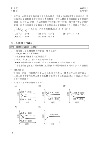 第 3 頁 111年分科
共 11 頁 化學考科 
- 3 -
7. 近 年 來，由 於 新 型 冠 狀 病 毒 在 全 球 各 地 肆 虐，耳 溫 槍 已 成 為 重 要 的 防 疫 工 具。耳
溫 槍 是 以 量 測 鼓 膜 溫 度 來 代 表 人 體 的 體 溫 ， 假 若 人 體 鼓 膜 的 輻 射 能 量 主 要 處 於
6000～ 15000 nm 之 間 ， 則 試 問 氫 原 子 中 的 電 子 在 下 列 哪 一 種 主 量 子 數 n 之 間 的
躍 遷 ， 所 釋 出 的 電 磁 波 能 量 與 人 體 鼓 膜 的 輻 射 能 量 最 接 近 ？ （ 芮 得 柏 方 程 式 ：
H 2 2
1 2
1 1 1
R ( )
λ n n
  ， 2
n ＞ 1
n ， 芮 得 柏 常 數 H
R 約 為 2 1
1.0 10 nm
 
 ）
(A) n＝ 2 → n＝ 1 (B) n＝ 3 → n＝ 2 (C) n＝ 4 → n＝ 3
(D) n＝ 5 → n＝ 4 (E) n＝ 6 → n＝ 5
二 、 多 選 題 （ 占 48分 ）
說明：第8題至第19題，每題4分。
8. 下 列 有 關 分 子 結 構 與 特 性 的 敘 述 ， 哪 些 正 確 ？
(A) 3
SO 與 3
NH 皆 具 有 偶 極 矩
(B)氣 態 2
BeH 與 2
H S皆 為 直 線 型 分 子
(C)光 氣 （ 2
COCl ） 為 一 具 極 性 的 平 面 分 子
(D) 2
NO 的 價 電 子 總 數 為 奇 數 ， 故 其 路 易 斯 結 構 不 符 合 八 隅 體 規 則
(E)穩 定 態 的 6
SF 為 正 八 面 體 結 構，但 因 為 S和 F原 子 電 負 度 不 同，故 6
SF 具 有 偶 極 矩
9-10 題 為 題 組
將 同 溫 、 同 壓 、 同 體 積 的 氣 體 A 與 氣 體 B 共 同 置 入 一 體 積 為 V 之 密 閉 容 器 內 ，
已 知 A 與 B 會 發 生 化 學 反 應 產 生 氣 體 C
，化 學 平 衡 反 應 式 為 2A(g) B(g) 2C(g)
  ，
回 答 下 列 問 題 ：
9. 定 溫 下 ， 下 列 關 係 圖 哪 些 正 確 ？
(A) (B) (C)
(D) (E)
氣體 A（實線） 
氣體 B（虛線） 
時間 
壓
力
 
0
氣體 A（實線） 
氣體 B（虛線） 
時間 
壓
力
 
0
氣體 A（實線） 
氣體 B（虛線） 
時間 
壓
力
 
0
容器內總壓 
時間 
壓
力
 
0
氣體 A（實線） 
氣體 C（虛線） 
時間 
壓
力
 
0
 