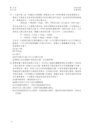 第 5 頁 111年分科
共 11 頁 化學考科 
- 5 -
13. 「 大 象 牙 膏 」是 一 有 趣 的 化 學 實 驗：將 濃 度 為 30～ 35%的 雙 氧 水 與 清 潔 劑 混 合，
雙 氧 水 分 解 產 生 的 氧 氣 被 清 潔 劑 水 溶 液 包 裹 住 產 生 氣 泡 ， 此 泡 沫 狀 物 質 會 像 噴
泉 一 樣 噴 湧 而 出 。 已 知 其 化 學 反 應 式 為 ：
1
2 2 2 2
2H O (l) 2H O(l) O (g) H 196 kJ / mol
     ，活 化 能 1
a 76 kJ / mol
E  。
若 在 此 溶 液 中 加 入 少 量 碘 化 鉀 溶 液，則 泡 沫 噴 湧 的 效 果 會 更 明 顯。小 安 量 測 加 入
碘 化 鉀 溶 液 後 的 反 應 活 化 能 2
a 57 kJ / mol
E  與 反 應 熱 2
H Q kJ / mol
   。此 外，小 安
發 現 加 入 碘 化 鉀 溶 液 後 ， 碘 離 子 會 參 與 反 應 ， 而 且 有 甲 、 乙 兩 反 應 發 生 。
甲 ： 2 2 2
H O (l) I (aq) Y(aq) H O(l)

  
乙 ： 2 2 2 2
H O (l) Y(aq) Z(aq) H O(l) O (g)
   
已 知 甲、乙 兩 個 反 應 的 反 應 係 數 皆 已 平 衡，且 甲 反 應 的 反 應 速 率 小 於 乙 反 應 的 反
應 速 率，小 安 分 析 反 應 後 碘 離 子 的 量 沒 有 減 少。根 據 以 上 實 驗 觀 察 及 結 論，下 列
敘 述 哪 些 正 確 ？
(A) Q＞ 196
(B) Y是 3
IO 
(C) Z是 I
(D)甲 反 應 活 化 能 小 於 乙 反 應 活 化 能
(E)雙 氧 水 在 此 實 驗 中 既 是 氧 化 劑 ， 也 是 還 原 劑
14. 硫 酸 根 離 子 濃 度 的 檢 測 方 法 如 下：首 先 加 入 適 量 的 鹽 酸 使 樣 品 溶 液 酸 化，然 後 加
入 氯 化 鋇 溶 液，會 產 生 白 色 沉 澱，稱 重 後 即 可 確 定 樣 品 所 含 有 硫 酸 根 離 子 的 量。
李 同 學 取 得 一 樣 品，依 照 上 述 方 法 得 到 硫 酸 鋇 沉 澱，以 預 先 稱 重 的 濾 紙 過 濾，並
將 濾 紙 與 沉 澱 物 置 於 已 稱 重 的 坩 堝 內，於 烘 箱 內 烘 乾，最 後 再 稱 沉 澱 物、濾 紙 與
坩 堝 的 總 重，可 計 算 樣 品 中 硫 酸 根 離 子 的 濃 度。實 驗 完 成 後，發 現 所 測 得 的 結 果
高 於 實 際 濃 度 ， 下 列 哪 些 可 能 是 造 成 此 誤 差 的 原 因 ？
(A)最 後 稱 重 時 ， 濾 紙 乾 燥 未 完 全
(B)樣 品 溶 液 中 含 有 不 溶 的 固 體 雜 質
(C)在 過 濾 的 過 程 中 ， 有 粉 末 通 過 濾 紙 而 流 失
(D)尚 未 加 入 氯 化 鋇 前 ， 在 操 作 過 程 灑 濺 出 樣 品
(E)空 坩 堝 稱 重 前 未 完 全 乾 燥 ， 但 最 後 稱 沉 澱 物 、 濾 紙 與 坩 堝 的 總 重 時 ， 則 是 完
全 乾 燥
 
