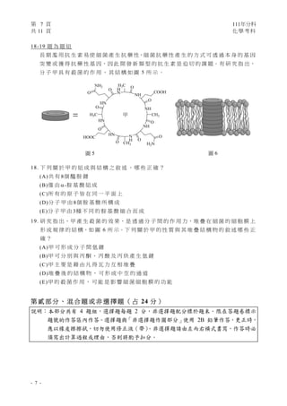 第 7 頁 111年分科
共 11 頁 化學考科 
- 7 -
18-19 題 為 題 組
長 期 濫 用 抗 生 素 易 使 細 菌 產 生 抗 藥 性，細 菌 抗 藥 性 產 生 的 方 式 可 透 過 本 身 的 基 因
突 變 或 獲 得 抗 藥 性 基 因，因 此 開 發 新 類 型 的 抗 生 素 是 迫 切 的 課 題。有 研 究 指 出，
分 子 甲 具 有 殺 菌 的 作 用 ， 其 結 構 如 圖 5 所 示 。
 
18. 下 列 關 於 甲 的 組 成 與 結 構 之 敘 述 ， 哪 些 正 確 ？
(A)共 有 8個 醯 胺 鍵
(B)僅 由 -胺 基 酸 組 成
(C)所 有 的 原 子 皆 在 同 一 平 面 上
(D)分 子 甲 由 8個 胺 基 酸 所 構 成
(E)分 子 甲 由 3種 不 同 的 胺 基 酸 縮 合 而 成
19. 研 究 指 出，甲 產 生 殺 菌 的 效 果，是 透 過 分 子 間 的 作 用 力，堆 疊 在 細 菌 的 細 胞 膜 上
形 成 規 律 的 結 構，如 圖 6 所 示。下 列 關 於 甲 的 性 質 與 其 堆 疊 結 構 物 的 敘 述 哪 些 正
確 ？
(A)甲 可 形 成 分 子 間 氫 鍵
(B)甲 可 分 別 與 丙 酮 、 丙 酸 及 丙 炔 產 生 氫 鍵
(C)甲 主 要 是 藉 由 凡 得 瓦 力 互 相 堆 疊
(D)堆 疊 後 的 結 構 物 ， 可 形 成 中 空 的 通 道
(E)甲 的 殺 菌 作 用 ， 可 能 是 影 響 細 菌 細 胞 膜 的 功 能
第 貳 部 分 、 混 合 題 或 非 選 擇 題 （ 占 24 分 ）
說明：本部分共有 4 題組，選擇題每題 2 分，非選擇題配分標於題末。限在答題卷標示
題號的作答區內作答。選擇題與「非選擇題作圖部分」使用 2B 鉛筆作答，更正時，
應以橡皮擦擦拭，切勿使用修正液（帶）
。非選擇題請由左而右橫式書寫，作答時必
須寫出計算過程或理由，否則將酌予扣分。
圖 6
=
圖 5
甲
 