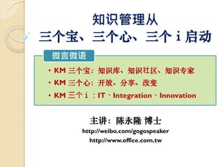 知识管理从
三个宝、三个心、三个ｉ启动
微言微语
• KM 三个宝：知识库、知识社区、知识专家
• KM 三个心：开放、分享、改变
• KM 三个ｉ：IT、Integration、Innovation


         主讲：陈永隆 博士
       http://weibo.com/gogospeaker
         http://www.office.com.tw
 