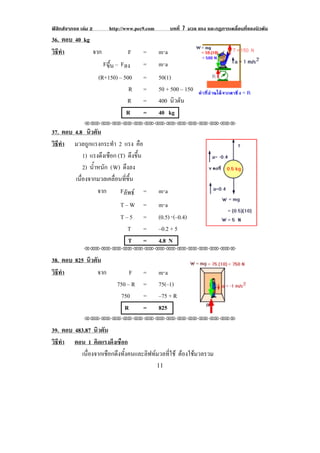ฟสิกสจากจอ เลม 2       http://www.pec9.com         บทที่ 7 มวล แรง และกฏการเคลื่อนที่ของนิวตัน
36. ตอบ 40 kg
วธทา
 ิี ํ         จาก                 F     =       m⋅a
                        Fขึ้น – Fลง     =       m⋅a
                      (R+150) – 500     =       50(1)
                                   R    =       50 + 500 – 150
                                                               !                             !
                                  R     =       400 นิวตัน
                                  R     =       40 kg
               !!"!"!"!"!"!"!"!"!"!"!"!"!""

37. ตอบ 4.8 นิวตัน
วธทา มวลถูกแรงกระทํา 2 แรง คือ
 ิี ํ
              1) แรงดึงเชือก (T) ดึงขึ้น
              2) น้าหนัก ( W) ดึงลง
                   ํ
        เนองจากมวลเคลอนทขน
           ่ื              ่ื ่ี ้ึ
                     จาก      Fลัพธ =          m⋅a
                               T–W      =       m⋅a
                               T–5      =       (0.5) ⋅(–0.4)
                                 T      =       –0.2 + 5
                                 T      =       4.8 N
               !!"!"!"!"!"!"!"!"!"!"!"!"!""

38. ตอบ 825 นิวตัน
วธทา
 ิี ํ            จาก              F     =       m⋅a
                             750 – R    =       75(–1)
                              750       =       –75 + R
                                R       =       825
                                                                                       !
               !!"!"!"!"!"!"!"!"!"!"!"!"!""

39. ตอบ 483.87 นิวตัน
วธทา ตอน 1 คิดแรงดึงเชือก
 ิี ํ
          เนื่องจากเชือกดึงทั้งคนและลิฟทมวลที่ใช ตองใชมวลรวม
                                                     
!                                               ""!
 
