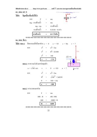 ฟสิกสจากจอ เลม 2     http://www.pec9.com          บทที่ 7 มวล แรง และกฏการเคลื่อนที่ของนิวตัน
63. ตอบ 0.9 N
วธทา อิฐเคลื่อนที่ลงจึงไดวา
 ิี ํ
               จาก            F          =          ma
               mg – แรงตานน้าํ          =          ma
                        mg – ma          =          แรงตานน้าํ
                      แรงตานน้าํ        =          0.3(10) – 0.3(7)
                        แรงตานนา
                             ํ้         =          0.9 นิวตัน
               !!"!"!"!"!"!"!"!"!"!"!"!"!""

64. ตอบ ขอ 2.
         
วธทา ตอน 1 คิดจากบนตึกถึงตาขาย u = 0 a = +10
 ิี ํ                                                                   s = 8m   v=?
              จาก           v2 = u2 + 2as
                            v2 = 02 + 2(10)8
                            v2 = 160
                                    v    =           "'+

          ตอน 2 หาความเรงชวงตาขายยุบตัว
                  u=   "'+   m/s    v    =          0 s = 0.8          a =?
                 จาก               v2    =          u2 + 2as
                                   02    =           "'+
                                                           #
                                                            + 2a(0.8)
                                   0     =          160 + 1.6a
                                   a     =          –100
          ตอน 3 หาแรงของตาขาย
                           
                 จาก                F    =          ma
                               600 – R   =          60(–100)
                                   600   =          –6000 + R
                                    R    =          6600
               !!"!"!"!"!"!"!"!"!"!"!"!"!""

!                                             ##!
 