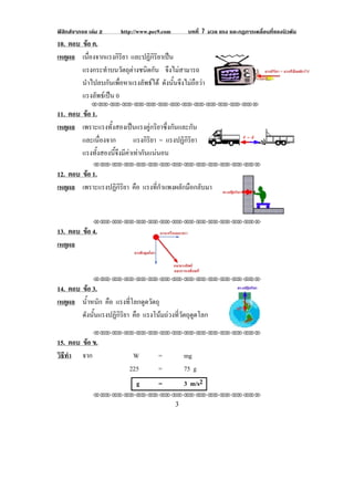ฟสิกสจากจอ เลม 2       http://www.pec9.com         บทที่ 7 มวล แรง และกฏการเคลื่อนที่ของนิวตัน
10. ตอบ ขอ ค.
          
เหตผล เนองจากแรงกรยา และปฏิกิริยาเปน
    ุ       ่ื        ิิ
        แรงกระทําบนวัตถุตางชนิดกัน จึงไมสามารถ
        นําไปลบกันเพื่อหาแรงลัพธได ดงนนจงไมถอวา
                                      ั ้ั ึ  ื                                                       !
        แรงลัพธเปน 0
              !!"!"!"!"!"!"!"!"!"!"!"!"!""

11. ตอบ ขอ 1.
         
เหตผล เพราะแรงทั้งสองเปนแรงคูกริยาซึ่งกันและกัน
    ุ
        และเนองจาก
               ่ื         แรงกิรยา = แรงปฏิกิริยา
                                ิ
                                                                                                    !
        แรงทังสองนีจงมีคาเทากันแนนอน
             ้     ้ึ 
!

               !!"!"!"!"!"!"!"!"!"!"!"!"!""

12. ตอบ ขอ 1.
         
เหตผล เพราะแรงปฏิกิริยา คือ แรงที่กําแพงผลักมือกลับมา
    ุ


               !!"!"!"!"!"!"!"!"!"!"!"!"!""

13. ตอบ ขอ 4.
         
เหตผล
    ุ

                                                              !
               !!"!"!"!"!"!"!"!"!"!"!"!"!""

14. ตอบ ขอ 3.
            
เหตผล น้าหนัก คือ แรงที่โลกดูดวัตถุ
    ุ     ํ
        ดังนั้นแรงปฏิกิริยา คือ แรงโนมถวงทวตถดดโลก
                                       ่ี ั ุ ู
!



               !!"!"!"!"!"!"!"!"!"!"!"!"!""

15. ตอบ ขอ ข.
         
วธทา จาก
 ิี ํ                         W         =            mg
                             225        =            75 g
                               g        =            3 m/s2
                      !

               !!"!"!"!"!"!"!"!"!"!"!"!"!""

!                                               $!
 