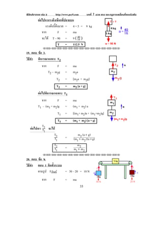 ฟสิกสจากจอ เลม 2       http://www.pec9.com         บทที่ 7 มวล แรง และกฏการเคลื่อนที่ของนิวตัน
          ตอไปหาแรงดึงเชือกที่ปลายบน
               แรงดงนดงมวล = 4 + 5 = 9 kg
                   ึ ้ี ึ
             จาก          F = ma
             จะได T – 90 = 9 ( "' )  %+

                          T = 112.5 N                              !!                           !
               !!"!"!"!"!"!"!"!"!"!"!"!"!""

19. ตอบ ขอ 3.
         
วธทา พิจารณาเฉพาะ T2
 ิี ํ
           จาก       F           =      ma
               T2 – m2g          =      m2a
                          T2     =      [m2a + m2g]                          !          !
                          T2     =      m2 [a + g]
          ตอไปพิจารณาเฉพาะ T1
             จาก        F =             ma
          T1 – (m1 + m2)g =             (m1 + m2) a
                           T1    =      [(m1+ m2)a + (m1+m2)g]
                           T1    =      (m1 + m2) [a + g]               !!                  !
             T
    ตอไปเอา T2 จะได
              1
                    T2                     m 2 (a + g)
                    T1           =      (m1 + m 2 ) (a + g)
                    T2                    m2
                    T1           =      m1 + m 2
               !!"!"!"!"!"!"!"!"!"!"!"!"!""

20. ตอบ ขอ ข.
         
วธทา ตอน 1 คิดทั้งระบบ
 ิี ํ
        ตามรูป Fลัพธ  = 30 – 20 = 10 N
              จาก     F          =      ma
                                                                                                    !
!                                               $$!
 