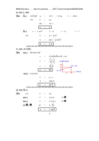 ฟสิกสจากจอ เลม 2    http://www.pec9.com        บทที่ 7 มวล แรง และกฏการเคลื่อนที่ของนิวตัน
16. ตอบ 4 เมตร
วธทา ขน 1 จากโจทย
 ิี ํ    ้ั                  m       =       45+5 = 50 kg              F = 100 N
               จาก           F       =       ma
                            100      =       50 ⋅ a
                             a       =       2
          ขน 2
           ้ั         a = 2 m/s2             u=0             t = 2s              s =?
              จาก             S      =       ut + 1 at2
                                                   2
                              S      =       0(2) + 1 (2)(2)2
                                                     2
                              S      =       4 ม.
               !!"!"!"!"!"!"!"!"!"!"!"!"!""

17. ตอบ 25 นิวตัน
วธทา ตอน 1 พิจารณากราฟ
 ิี ํ
                      a              =       ความชันเสนกราฟ v & t
                                              Y2 - Y1
                              a      =        X2 - X1
                              a      =       10 - 5
                                             10 - 0
                              a      =       0.5
           ตอน 2 หาแรงจาก                                                                 !
                              F      =       m⋅a
                              F      =       50(0.5)
                              F      =       25 N
               !!"!"!"!"!"!"!"!"!"!"!"!"!""

18. ตอบ ขอ ค.
          
วธทา
 ิี ํ       จาก               F      =       ma
        ตอน 1                 F      =       m (4.5)         →#
        ตอน 2                 F      =       (1.5 m) a       →$
        เอา $= #             ma      =           4.5
                                             m 1.5
                               a     =       3 m/s2
!


!                                            %!
 