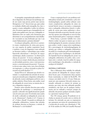 Almeida RCC, Artese F, Carvalho FAR, Cunha RD, Almeida MAO




    A tomografia computadorizada também é usa-                        Como a respiração bucal é um problema mul-
da no diagnóstico de obstrução da nasofaringe, sen-               tidisciplinar tratado pelo ortodontista e pelo otor-
do um exame mais preciso, porém mais oneroso.                     rinolaringologista, quando ambos utilizam como
Montgomery et al.23 descreveram que, após avaliar                 exame complementar radiografias do crânio em
os resultados obtidos pela tomografia, fica claro o               normal lateral, torna-se necessária a comparação
quanto o exame radiográfico é pobre em informa-                   entre a radiografia cefalométrica lateral e a radio-
ções. Os autores sugerem que a tomografia deve ser                grafia de cavum para tentar padronizar a docu-
usada como padrão-ouro, mas que a radiografia ce-                 mentação solicitada ao paciente, fazendo com que
falométrica deve ser usada como ferramenta para                   esse faça apenas uma radiografia ao invés de duas,
determinar se um acompanhamento mais detalha-                     assim minimizando gastos e exposição à radiação.
do é necessário ou não, lembrando que esse é um                       Desta forma, o presente trabalho teve como
exame bidimensional e, portanto, limitado21.                      objetivo avaliar: (a) quais os exames que os otor-
    A avaliação radiográfica, além de ser o primei-               rinolaringologistas da amostra costumam solicitar
ro exame complementar de rotina para pacien-                      para avaliar e medir o espaço aéreo nasofaríngeo;
tes com suspeita de padrão respiratório bucal,                    (b) a porcentagem de otorrinolaringologistas da
é também o meio de diagnóstico mais utilizado                     amostra que conhece a radiografia cefalométrica
na literatura médica e odontológica para avaliar                  de perfil; (c) a visualização, pelo otorrinolaringolo-
hipertrofia adenoideana1 e alterações do espaço                   gista, do espaço aéreo nasofaríngeo e da adenoide
nasofaríngeo, aliada à anamnese e às observações                  do respirador bucal nas radiografias de cavum e na
clínicas do paciente7. A técnica radiográfica cor-                radiografia cefalométrica de perfil; e (d) a corre-
reta deverá ser sempre obedecida para minimizar                   lação entre o método visual de análise do espaço
as adversidades possíveis, como o mal posiciona-                  aéreo nasofaríngeo e das adenoides e o método de
mento e a movimentação do paciente1. O pacien-                    medição de Schulhof26.
te deverá estar calmo, ereto, com a boca fechada,
em inspiração, e a cabeça orientada no plano ho-                  MATERIAL E MÉTODOS
rizontal em perfil absoluto1,24,25.                                   Para a elaboração desse trabalho, foi utilizada
    Araújo Neto et al.1 afirmaram que, devido à va-               uma amostra de radiografias de crianças respira-
riedade e à complexidade dos métodos de mensu-                    doras bucais: para o levantamento dessa amostra
ração preconizados para o diagnóstico radiográfico                foram examinadas, na cidade de Recife/PE, 150
da adenoide, muitos radiologistas preferem usar a                 crianças com idades entre 6 e 12 anos. Todas pas-
análise subjetiva. Dessa forma, uma análise visual                saram por uma anamnese feita pelo mesmo exa-
da radiografia de cavum torna, na maioria das ve-                 minador utilizando os critérios de inclusão na
zes, o diagnóstico impreciso.                                     amostra, que eram: não estar utilizando aparelho
    Existem vários métodos descritos para avaliar                 ortodôntico, não fazer uso de qualquer medica-
radiografias da nasofaringe e a interpretação de                  mento, não ter realizado a remoção cirúrgica da
quando a adenoide está significativamente grande                  adenoide, não possuir qualquer anomalia congêni-
varia de autor para autor. Os métodos mais usados                 ta e apresentar respiração bucal.
de medir a adenoide na radiografia de cavum são                       Das 150 crianças, apenas 38 puderam ser in-
os de: Johannesson16, Fujioka et al.8, Crepeau et                 cluídas na amostra de acordo com os critérios de
al.6 e Cohen e Konak5. Já quando na utilização da                 inclusão. Foi solicitado aos pais ou responsáveis
radiografia cefalométrica, existem dois métodos                   que assinassem um termo de consentimento livre
de medição descritos na literatura: o método de                   e esclarecido, de acordo com a Resolução n° 196,
McNamara22 e o de Schulhof26.                                     de 10 de outubro de 1996, do Conselho Nacional



                                    Dental Press J Orthod   e.3   2011 Jan-Feb;16(1):32.e1-10
 