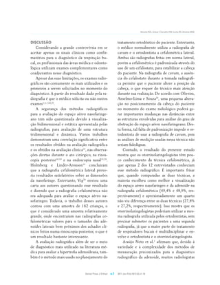 Almeida RCC, Artese F, Carvalho FAR, Cunha RD, Almeida MAO




DISCUSSÃO                                                       tratamento ortodôntico do paciente. Entretanto,
    Considerando a grande controvérsia em se                    o médico normalmente utiliza a radiografia de
aceitar apenas os sinais clínicos como confir-                  cavum e o ortodontista a cefalométrica lateral.
matórios para o diagnóstico da respiração bu-                   Ambas são radiografias feitas em norma lateral,
cal, os profissionais das áreas médica e odonto-                porém a cefalométrica é padronizada através do
lógica utilizam exames complementares como                      uso de um cefalostato, para estabilizar a cabeça
coadjuvantes nesse diagnóstico.                                 do paciente. Na radiografia de cavum, a ausên-
    Apesar das suas limitações, os exames radio-                cia do cefalostato durante a tomada radiográfi-
gráficos são comumente os mais utilizados e os                  ca permite que o paciente altere a posição da
primeiros a serem solicitados no momento do                     cabeça, o que requer do técnico mais atenção
diagnóstico. A partir do resultado dado pela ra-                durante sua realização. De acordo com Oliveira,
diografia é que o médico solicita ou não outros                 Anselmo-Lima e Souza25, uma pequena altera-
exames1,5,7,24,25.                                              ção no posicionamento da cabeça do paciente
    A segurança dos métodos radiográficos                       no momento do exame radiológico poderá ge-
para a avaliação do espaço aéreo nasofaringe-                   rar importantes mudanças nas distâncias entre
ano tem sido questionada devido à visualiza-                    as estruturas envolvidas para análise do grau de
ção bidimensional e estática apresentada pelas                  obstrução do espaço aéreo nasofaringeano. Des-
radiografias, para avaliação de uma estrutura                   ta forma, tal falta de padronização impede o or-
tridimensional e dinâmica. Vários trabalhos                     todontista de usar a radiografia de cavum, pois
demonstram uma correlação significativa entre                   as análises de medição usadas nessa técnica não
os resultados obtidos na avaliação radiográfica                 seriam fidedignas.
e os obtidos na avaliação clínica14, nas observa-                   Contudo, o resultado do presente estudo
ções diretas durante o ato cirúrgico, na rinos-                 mostra que os otorrinolaringologistas têm pou-
copia posterior18,19 e na endoscopia nasal15,29.                co conhecimento da técnica cefalométrica, já
Holmberg e Linder-Aronson14 concluíram                          que apenas 2 dos 12 entrevistados conheciam
que a radiografia cefalométrica lateral prove-                  esse método radiográfico. É importante frisar
ria resultados satisfatórios sobre as dimensões                 que, quando comparadas as duas técnicas, a
da nasofaringe. Entretanto, Vig28 enviou uma                    maioria escolheu como melhor a visualização
carta aos autores questionando esse resultado                   do espaço aéreo nasofaríngeo e da adenoide na
e dizendo que a radiografia cefalométrica não                   radiografia cefalométrica (49,4% e 48,9%, res-
era adequada para avaliar o espaço aéreo na-                    pectivamente) e aproximadamente um quarto
sofaríngeo. Todavia, o trabalho desses autores                  não viu diferença entre as duas técnicas (27,8%
contou com uma amostra de 162 crianças, o                       e 27,2%, respectivamente). Isso mostra que os
que é considerado uma amostra relativamente                     otorrinolaringologistas poderiam utilizar a mes-
grande, onde encontraram nas radiografias ce-                   ma radiografia utilizada pelos ortodontistas, sem
falométricas valores para o tamanho das ade-                    precisar submeter os pacientes a uma segunda
noides laterais bem próximos dos achados clí-                   radiografia, já que a maior parte do tratamento
nicos feitos numa rinoscopia posterior, o que é                 de respiradores bucais é multidisciplinar e en-
um resultado bastante interessante.                             volve o ortodontista e o otorrinolaringologista.
    A avaliação radiográfica além de ser o meio                     Araújo Neto et al.1 afirmam que, devido à
de diagnóstico mais utilizado na literatura mé-                 variedade e à complexidade dos métodos de
dica para avaliar a hipertrofia adenoideana, tam-               mensuração preconizados para o diagnóstico
bém é o método mais usado no planejamento do                    radiográfico da adenoide, muitos radiologistas



                                  Dental Press J Orthod   e.7   2011 Jan-Feb;16(1):32.e1-10
 