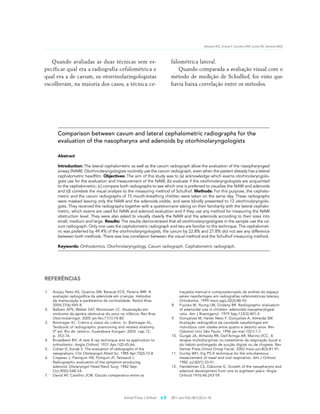 Almeida RCC, Artese F, Carvalho FAR, Cunha RD, Almeida MAO




   Quando avaliadas as duas técnicas sem es-                                  falométrica lateral.
pecificar qual era a radiografia cefalométrica e                                 Quando comparada a avaliação visual com o
qual era a de cavum, os otorrinolaringologistas                               método de medição de Schulhof, foi visto que
escolheram, na maioria dos casos, a técnica ce-                               havia baixa correlação entre os métodos.




        Comparison between cavum and lateral cephalometric radiographs for the
        evaluation of the nasopharynx and adenoids by otorhinolaryngologists

        Abstract

        Introduction: The lateral cephalometric as well as the cavum radiograph allow the evaluation of the nasopharyngeal
        airway (NAW). Otorhinolaryngologists routinely use the cavum radiograph, even when the patient already has a lateral
        cephalometric headfilm. Objectives: The aim of this study was to (a) acknowledge which exams otorhinolaryngolo-
        gists use for the evaluation and measurement of the NAW; (b) evaluate if the otorhinolaryngologists are acquainted
        to the cephalometric; (c) compare both radiographs to see which one is preferred to visualize the NAW and adenoids
        and (d) correlate the visual analysis to the measuring method of Schulhof. Methods: For this purpose, the cephalo-
        metric and the cavum radiographs of 15 mouth-breathing children were taken on the same day. These radiographs
        were masked leaving only the NAW and the adenoids visible, and were blindly presented to 12 otorhinolaryngolo-
        gists. They received the radiographs together with a questionnaire asking on their familiarity with the lateral cephalo-
        metric, which exams are used for NAW and adenoid evaluation and if they use any method for measuring the NAW
        obstruction level. They were also asked to visually classify the NAW and the adenoids according to their sizes into
        small, medium and large. Results: The results demonstrated that all otorhinolaryngologists in the sample use the ca-
        vum radiograph. Only one uses the cephalometric radiograph and two are familiar to this technique. The cephalomet-
        ric was preferred by 49.4% of the otorhinolaryngologists, the cavum by 22.8% and 27.8% did not see any difference
        between both methods. There was low correlation between the visual method and the Schulhof measuring method.

        Keywords: Orthodontics. Otorhinolaryngology. Cavum radiograph. Cephalometric radiograph.




REfERêNCIAS

1.   Araújo Neto AS, Queiroz SM, Baracat ECE, Pereira IMR. A                      traçados manual e computadorizado da análise do espaço
     avaliação radiográfica da adenóide em crianças: métodos                      aéreo nasofaríngeo em radiografias cefalométricas laterais.
     de mensuração e parâmetros da normalidade. Radiol Bras.                      Ortodontia. 1999 maio-ago;32(2):88-93.
     2004;37(6):445-8.                                                        8. Fujioka M, Young LW, Girdany BR. Radiographic evaluation
2.   Balbani APS, Weber SAT, Montovani LC. Atualização em                         of adenoidal size in children: adenoidal-nasopharyhgeal
     síndrome da apnéia obstrutiva do sono na infância. Rev Bras                  ratio. Am J Roentgenol. 1979 Sep;133(3):401-4
     Otorrinolaringol. 2005 jan-fev;71(1):74-80.                              9. Gonçalves M, Haiter Neto F, Gonçalves A, Almeida SM.
3.   Bontrager KL. Crânio e ossos do crânio. In: Bontrager KL.                    Avaliação radiográfica da cavidade nasofaríngea em
     Textbook of radiographic positioning and related anatomy.                    indivíduos com idades entre quatro e dezoito anos. Rev
     5ª ed. Rio de Janeiro: Guanabara Koogan; 2003. cap.12,                       Odontol Univ São Paulo. 1996 jan-mar;10(1):1-7.
     p. 353-76.                                                               10. Gurgel JA, Almeida RR, Dell’Aringa AR, Marino VCC. A
4.   Broadbent BH. A new X-ray technique and its application to                   terapia multidisciplinar no tratamento da respiração bucal e
     orthodontic. Angle Orthod. 1931 Apr;1(2):45-66.                              do hábito prolongado de sucção digital ou de chupeta. Rev
5.   Cohen D, Konak S. The evaluation of radiographs of the                       Dental Press Ortod Ortop Facial. 2003 maio-jun;8(3):81-91.
     nasoprahynx. Clin Otolaryngol Allied Sci. 1985 Apr;10(2):73-8.           11. Gurley WH, Vig PS.A technique for the simultaneous
6.   Crepeau J, Patriquin HB, Poliquin JF, Tetreault L.                           measurement of nasal and oral respiration. Am J Orthod.
     Radiographic evaluation of the symptom-producing                             1982 Jul;82(1):33-41.
     adenoid. Otolaryngol Head Neck Surg. 1982 Sep-                           12. Handelman CS, Osborne G. Growth of the nasopharynx and
     Oct;90(5):548-54.                                                            adenoid development from one to eighteen years. Angle
7.   David AF, Castilho JCM. Estudo comparativo entre os                          Orthod 1976;46:243-59.




                                                Dental Press J Orthod   e.9   2011 Jan-Feb;16(1):32.e1-10
 