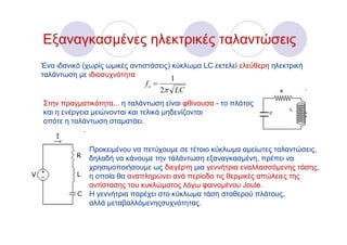 Εξαναγκασμένες ηλεκτρικές ταλαντώσεις
Ένα ιδανικό (χωρίς ωμικές αντιστάσεις) κύκλωμα LC εκτελεί ελεύθερη ηλεκτρική
ταλάντωση με ιδιοσυχνότητα
                                       1
                              fo =
                                     2π LC
Στην πραγματικότητα... η ταλάντωση είναι φθίνουσα - το πλάτος
και η ενέργεια μειώνονται και τελικά μηδενίζονται
οπότε η ταλάντωση σταματάει.


              Προκειμένου να πετύχουμε σε τέτοιο κύκλωμα αμείωτες ταλαντώσεις,
              δηλαδή να κάνουμε την τάλάντωση εξαναγκασμένη, πρέπει να
              χρησιμοποιήσουμε ως διεγέρτη μια γεννήτρια εναλλασσόμενης τάσης,
              η οποία θα αναπληρώνει ανά περίοδο τις θερμικές απώλειες της
              αντίστασης του κυκλώματος λόγω φαινομένου Joule.
              Η γεννήτρια παρέχει στο κύκλωμα τάση σταθερού πλάτους,
              αλλά μεταβαλλόμενηςσυχνότητας.
 