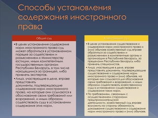 Общий суд                           Хозяйственный суд

•В целях установления содержания     • В целях установления существования и
 норм иностранного права суд           содержания норм иностранного права и
                                       (или) обычаев хозяйственный суд вправе
 может обратиться в установленном      обратиться за содействием и
 порядке за содействием и              разъяснением в компетентные органы и
 разъяснением к Министерству           организации в Республике Беларусь, за
 юстиции, иным компетентным            пределами Республики Беларусь либо
 государственным органам               привлечь специалистов.
 Республики Беларусь, в том числе    • Лица, участвующие в деле, вправе
 находящимся за границей, либо         представлять документы, подтверждающие
                                       существование и содержание норм
 привлечь экспертов.                   иностранного права и (или) обычаев, на
•Лица, участвующие в деле, вправе      которые они ссылаются для обоснования
 представлять                          своих требований и возражений, и иным
 документы, подтверждающие             образом содействовать хозяйственному
 содержание норм иностранного          суду в установлении существования и
                                       содержания таких норм.
 права, на которые они ссылаются в
                                     • По требованиям, связанным с
 обоснование своих требований или      осуществлением сторонами
 возражений, и иным образом            предпринимательской
 содействовать суду в установлении     деятельности, хозяйственный суд вправе
 содержания этих норм.                 возложить на стороны обязанность
                                       доказывания существования и содержания
                                       норм иностранного права и (или) обычаев.
 