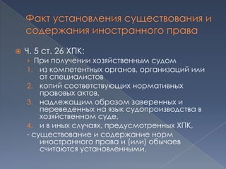    Ч. 5 ст. 26 ХПК:
    › При получении хозяйственным судом
    1. из компетентных органов, организаций или
        от специалистов
    2. копий соответствующих нормативных
        правовых актов,
    3. надлежащим образом заверенных и
        переведенных на язык судопроизводства в
        хозяйственном суде,
    4. и в иных случаях, предусмотренных ХПК,
    - существование и содержание норм
        иностранного права и (или) обычаев
        считаются установленными.
 