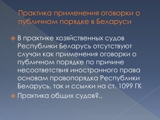 В практике хозяйственных судов
  Республики Беларусь отсутствуют
  случаи как применения оговорки о
  публичном порядке по причине
  несоответствия иностранного права
  основам правопорядка Республики
  Беларусь, так и ссылки на ст. 1099 ГК
 Практика общих судов?..
 