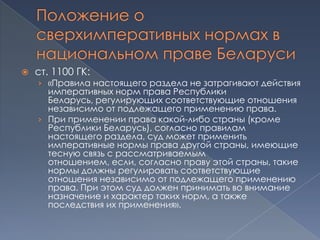    ст. 1100 ГК:
    › «Правила настоящего раздела не затрагивают действия
      императивных норм права Республики
      Беларусь, регулирующих соответствующие отношения
      независимо от подлежащего применению права.
    › При применении права какой-либо страны (кроме
      Республики Беларусь), согласно правилам
      настоящего раздела, суд может применить
      императивные нормы права другой страны, имеющие
      тесную связь с рассматриваемым
      отношением, если, согласно праву этой страны, такие
      нормы должны регулировать соответствующие
      отношения независимо от подлежащего применению
      права. При этом суд должен принимать во внимание
      назначение и характер таких норм, а также
      последствия их применения».
 