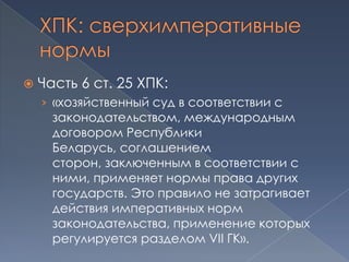    Часть 6 ст. 25 ХПК:
    › «хозяйственный суд в соответствии с
      законодательством, международным
      договором Республики
      Беларусь, соглашением
      сторон, заключенным в соответствии с
      ними, применяет нормы права других
      государств. Это правило не затрагивает
      действия императивных норм
      законодательства, применение которых
      регулируется разделом VII ГК».
 