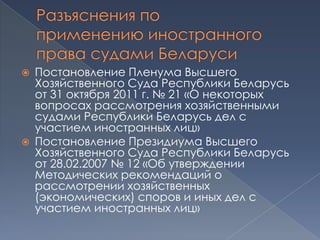    Постановление Пленума Высшего
    Хозяйственного Суда Республики Беларусь
    от 31 октября 2011 г. № 21 «О некоторых
    вопросах рассмотрения хозяйственными
    судами Республики Беларусь дел с
    участием иностранных лиц»
   Постановление Президиума Высшего
    Хозяйственного Суда Республики Беларусь
    от 28.02.2007 № 12 «Об утверждении
    Методических рекомендаций о
    рассмотрении хозяйственных
    (экономических) споров и иных дел с
    участием иностранных лиц»
 