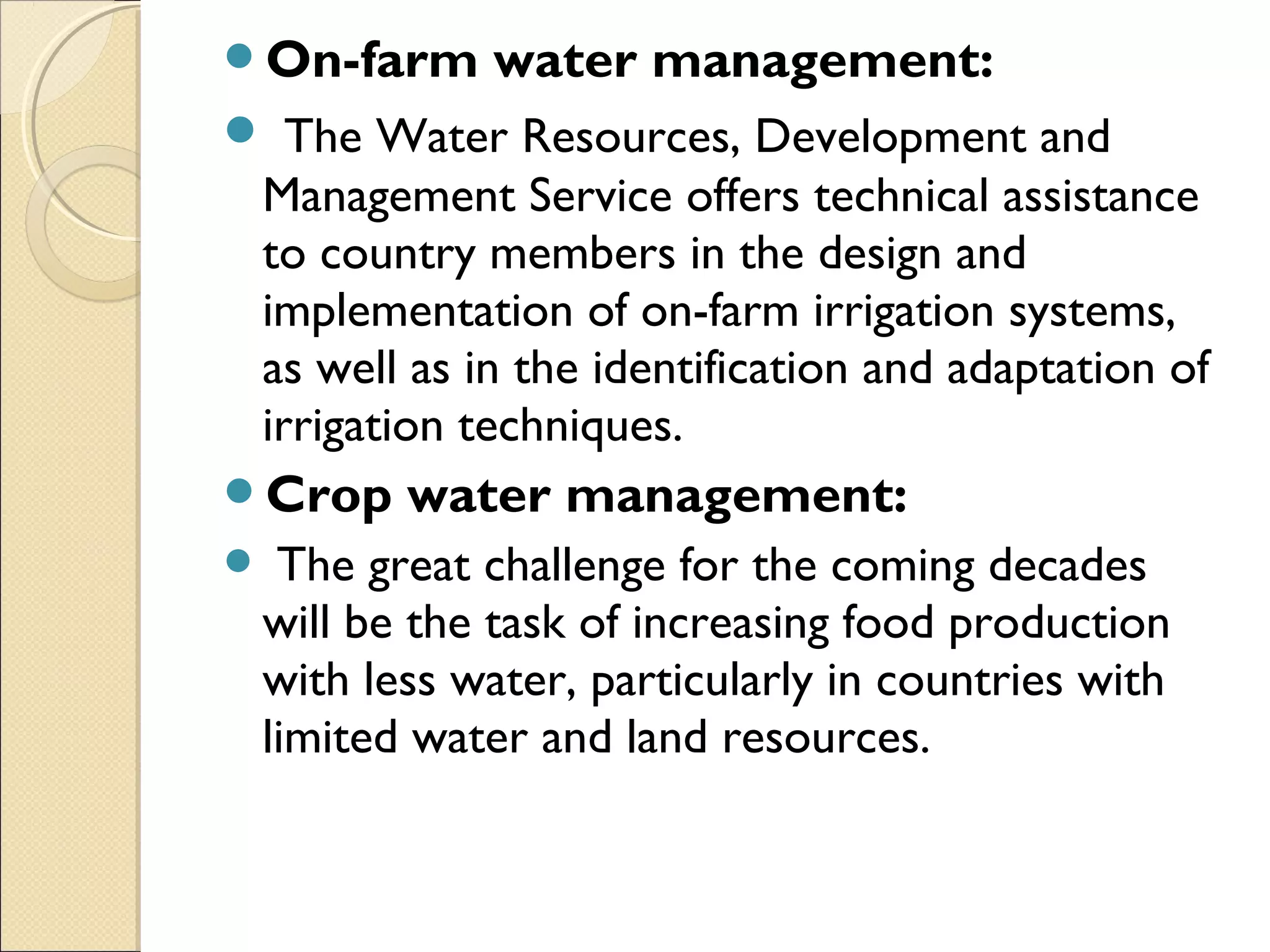 On-farm water management:
 The Water Resources, Development and
Management Service offers technical assistance
to country members in the design and
implementation of on-farm irrigation systems,
as well as in the identification and adaptation of
irrigation techniques.
Crop water management:
 The great challenge for the coming decades
will be the task of increasing food production
with less water, particularly in countries with
limited water and land resources.
 