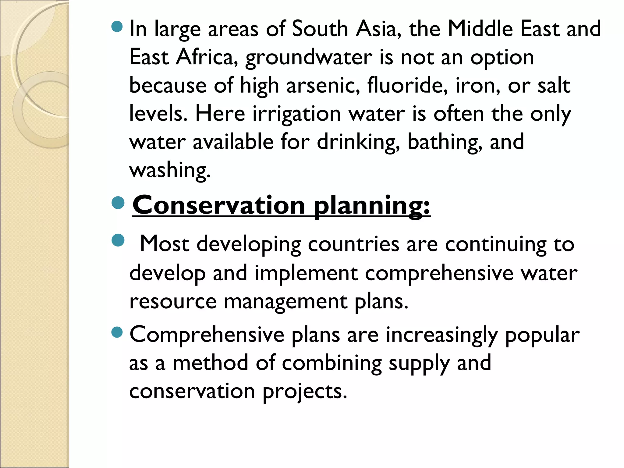 In large areas of South Asia, the Middle East and
East Africa, groundwater is not an option
because of high arsenic, fluoride, iron, or salt
levels. Here irrigation water is often the only
water available for drinking, bathing, and
washing.
Conservation planning:
 Most developing countries are continuing to
develop and implement comprehensive water
resource management plans.
Comprehensive plans are increasingly popular
as a method of combining supply and
conservation projects.
 