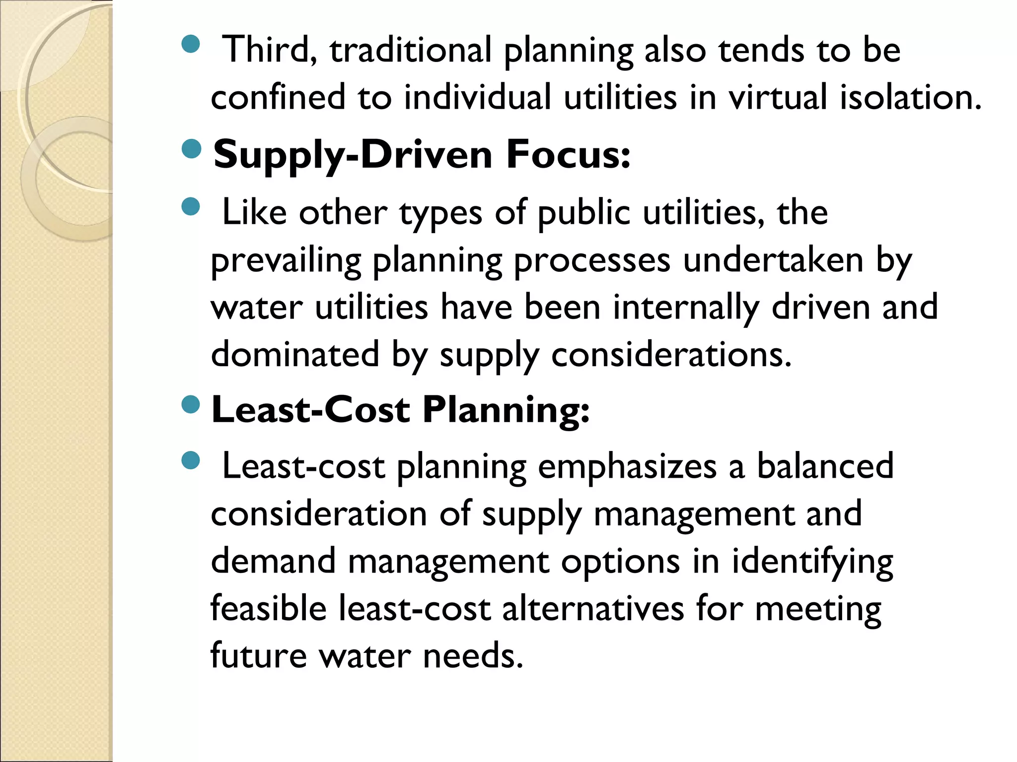 Third, traditional planning also tends to be
confined to individual utilities in virtual isolation.
Supply-Driven Focus:
 Like other types of public utilities, the
prevailing planning processes undertaken by
water utilities have been internally driven and
dominated by supply considerations.
Least-Cost Planning:
 Least-cost planning emphasizes a balanced
consideration of supply management and
demand management options in identifying
feasible least-cost alternatives for meeting
future water needs.
 