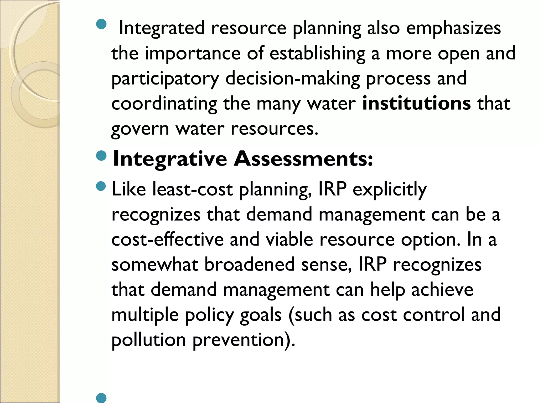  Integrated resource planning also emphasizes
the importance of establishing a more open and
participatory decision-making process and
coordinating the many water institutions that
govern water resources.
Integrative Assessments:
Like least-cost planning, IRP explicitly
recognizes that demand management can be a
cost-effective and viable resource option. In a
somewhat broadened sense, IRP recognizes
that demand management can help achieve
multiple policy goals (such as cost control and
pollution prevention).
 