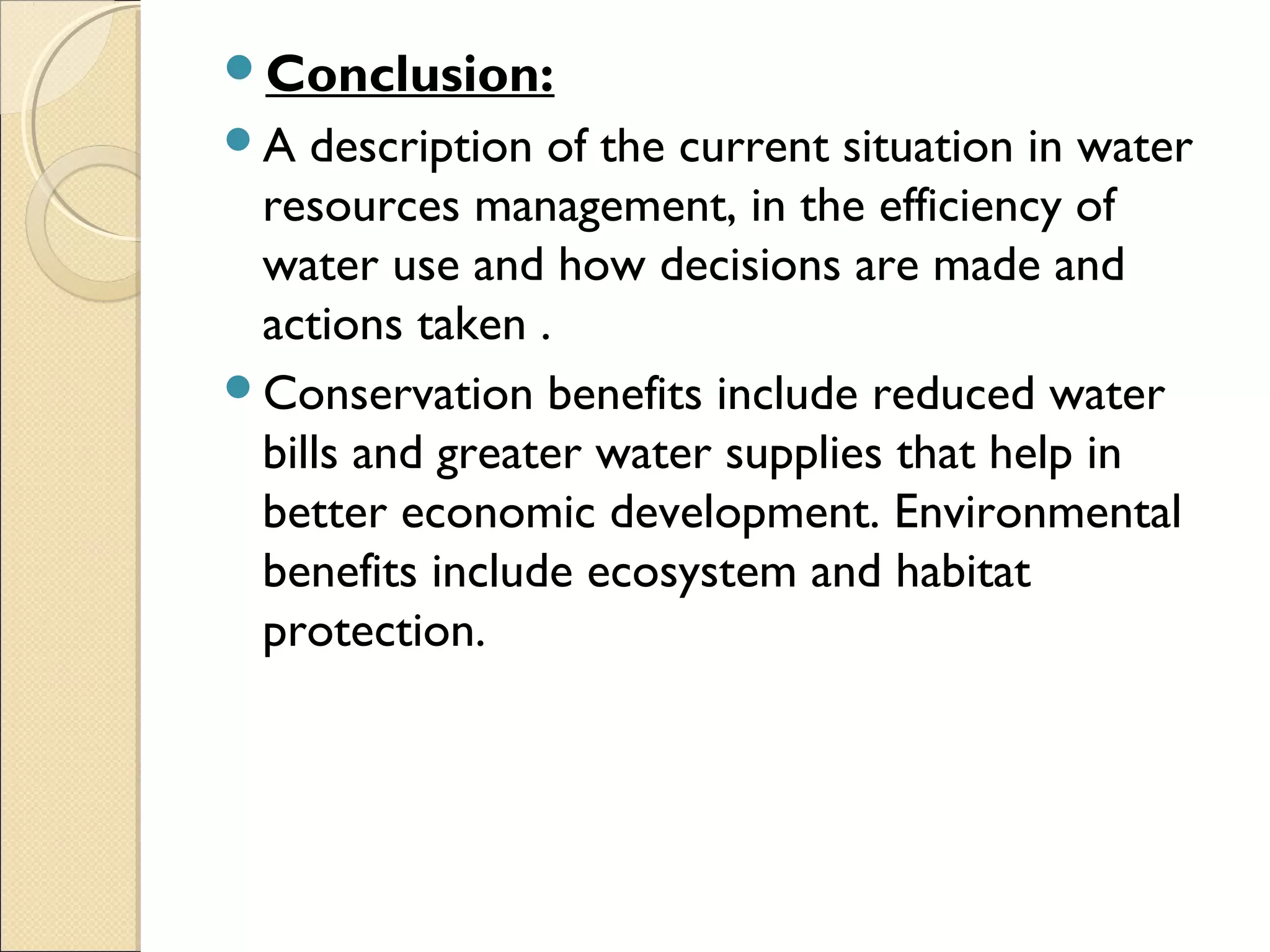Conclusion:
A description of the current situation in water
resources management, in the efficiency of
water use and how decisions are made and
actions taken .
Conservation benefits include reduced water
bills and greater water supplies that help in
better economic development. Environmental
benefits include ecosystem and habitat
protection.
 