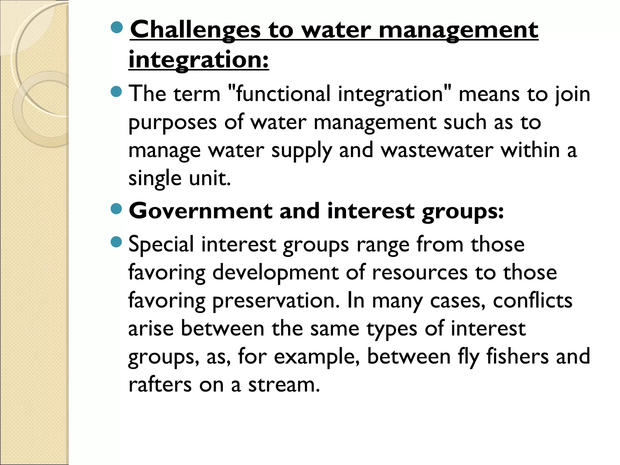 Challenges to water management
integration:
The term "functional integration" means to join
purposes of water management such as to
manage water supply and wastewater within a
single unit.
Government and interest groups:
Special interest groups range from those
favoring development of resources to those
favoring preservation. In many cases, conflicts
arise between the same types of interest
groups, as, for example, between fly fishers and
rafters on a stream.
 