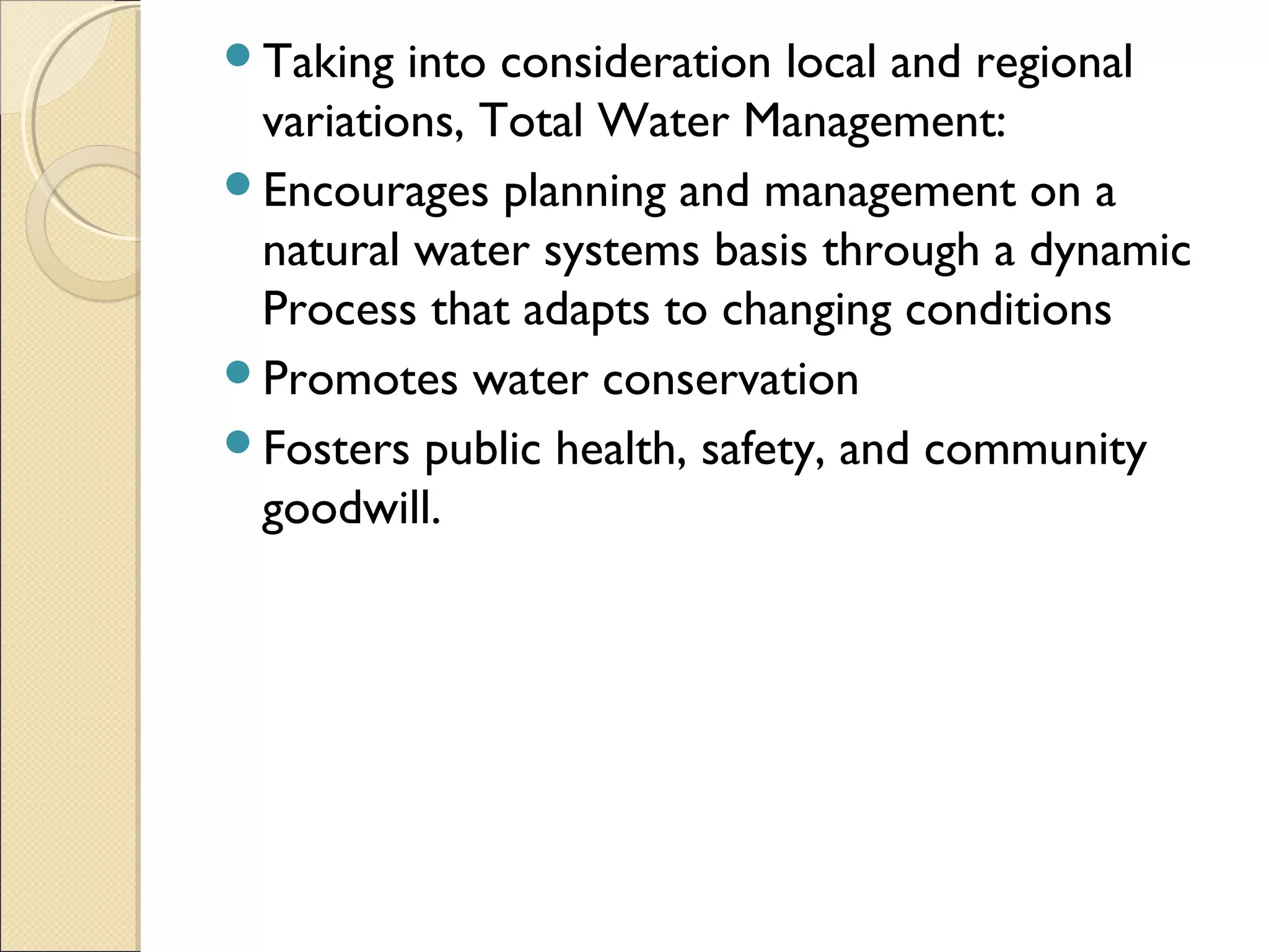 Taking into consideration local and regional
variations, Total Water Management:
Encourages planning and management on a
natural water systems basis through a dynamic
Process that adapts to changing conditions
Promotes water conservation
Fosters public health, safety, and community
goodwill.
 