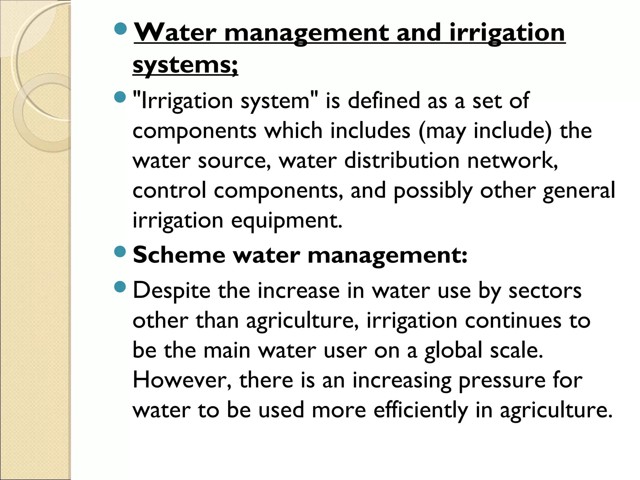 Water management and irrigation
systems;
"Irrigation system" is defined as a set of
components which includes (may include) the
water source, water distribution network,
control components, and possibly other general
irrigation equipment.
Scheme water management:
Despite the increase in water use by sectors
other than agriculture, irrigation continues to
be the main water user on a global scale.
However, there is an increasing pressure for
water to be used more efficiently in agriculture.
 