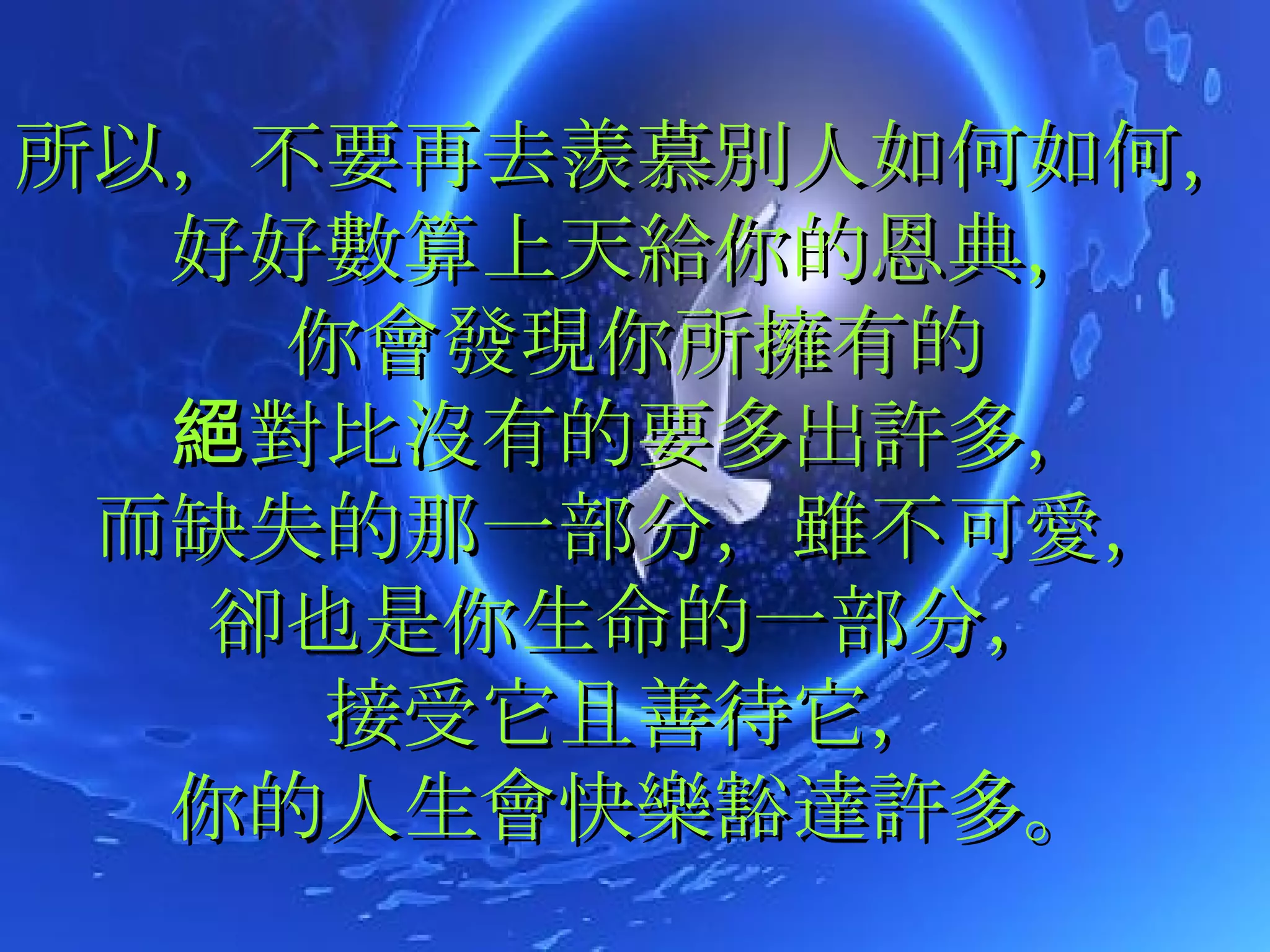 所以，不要再去羨慕別人如何如何，好好數算上天給你的恩典， 你會發現你所擁有的 絕對比沒有的要多出許多， 而缺失的那一部分，雖不可愛， 卻也是你生命的一部分， 接受它且善待它， 你的人生會快樂豁達許多。 