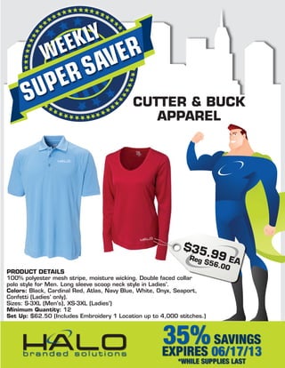 SUPERSAVERWEEKLY
35%SAVINGS
EXPIRES 06/17/13
*WHILE SUPPLIES LAST
CUTTER & BUCK
APPAREL
PRODUCT DETAILS
100% polyester mesh stripe, moisture wicking. Double faced collar
polo style for Men. Long sleeve scoop neck style in Ladies'.
Colors: Black, Cardinal Red, Atlas, Navy Blue, White, Onyx, Seaport,
Confetti (Ladies' only).
Sizes: S-3XL (Men's), XS-3XL (Ladies')
Minimum Quantity: 12
Set Up: $62.50 (Includes Embroidery 1 Location up to 4,000 stitches.)
$35.99 EAReg $56.00
 