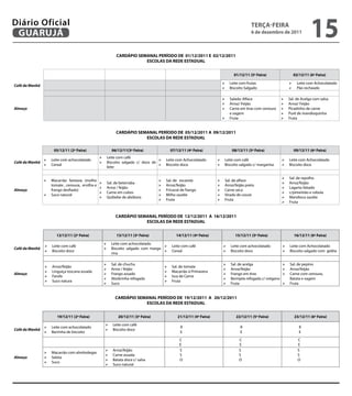 Diário Oficial
 GUARUJÁ
                                                                                                                                          teRçA-feiRA
                                                                                                                                          6 de dezembro de 2011
                                                                                                                                                                               15
                                                            CARDÁPiO SeMANAL PeRÍODO De 01/12/2011 e 02/12/2011
                                                                        eSCOLAS DA ReDe eStADUAL


                                                                                                                               01/12/11 (5ª feira)                  02/12/11 (6ª feira)

                                                                                                                       	 Leite com frutas                        	 Leite com Achocolatado
Café da Manhã
                                                                                                                       	 Biscoito Salgado                        	 Pão recheado


                                                                                                                       	 Salada: Alface                     	   Sal. de Acelga com salsa
                                                                                                                       	 Arroz/ Feijão                      	   Arroz/ Feijão
Almoço                                                                                                                 	 Carne em tiras com cenoura         	   Picadinho de carne
                                                                                                                             e vagem                         	   Purê de mandioquinha
                                                                                                                       	 Fruta                              	   Fruta


                                                            CARDÁPiO SeMANAL PeRÍODO De 05/12/2011 A 09/12/2011
                                                                        eSCOLAS DA ReDe eStADUAL

                      05/12/11 (2ª feira)              06/12/11(3ª feira)                  07/12/11 (4ª feira)                08/12/11 (5ª feira)                    09/12/11 (6ª feira)
                                               	 Leite com café
                	 Leite com achocolatado                                     	 Leite com Achocolatado              	 Leite com café                       	 Leite com Achocolatado
Café da Manhã                                  	 Biscoito salgado c/ doce de
                	 Cereal                                                     	 Biscoito doce                       	 Biscoito salgado c/ margarina        	 Biscoito doce
                                                    leite

                                                                                                                                                             	   Sal. de repolho
                	 Macarrão fantasia (molho                                         	   Sal. de escarola            	   Sal. de alface
                                               	   Sal. de beterraba                                                                                        	   Arroz/feijão
                   tomate , cenoura, ervilha e                                      	   Arroz/feijão                	   Arroz/feijão preto
                                               	   Arroz / feijão                                                                                           	   Lagarto fatiado
Almoço             frango desfiado)                                                 	   Fricassé de frango          	   Carne seca
                                               	   Carne em cubos                                                                                           	   c/pimentão e cebola
                	 Suco natural                                                     	   Milho sautêe                	   Virado de couve
                                               	   Quibebe de abóbora                                                                                       	   Mandioca sautêe
                                                                                    	   Fruta                       	   Fruta
                                                                                                                                                             	   Fruta


                                                            CARDÁPiO SeMANAL PeRÍODO De 12/12/2011 A 16/12/2011
                                                                        eSCOLAS DA ReDe eStADUAL


                       12/12/11 (2ª feira)                  13/12/11 (3ª feira)                14/12/11 (4ª feira)              15/12/11 (5ª feira)                  16/12/11 (6ª feira)

                                                 	 Leite com achocolatado
                	 Leite com café                                               	 Leite com café                       	 Leite com achocolatado            	 Leite com Achocolatado
Café da Manhã                                    	 Biscoito salgado com marga-
                	 Biscoito doce                                                	 Cereal                               	 Biscoito doce                     	 Biscoito salgado com geléia
                                                       rina

                                                 	    Sal. de chuchu                                                   	   Sal. de acelga                  	 Sal. de pepino
                	   Arroz/feijão                                                    	     Sal. de tomate
                                                 	    Arroz / feijão                                                   	   Arroz/feijão                    	 Arroz/feijão
                	   Linguiça toscana assada                                         	     Macarrão à Primavera
Almoço                                           	    Frango assado                                                    	   Frango em tiras                 	 Carne com cenoura,
                	   Farofa                                                          	     Isca de Carne
                                                 	    Abobrinha refogada                                               	   Berinjela refogada c/ orégano        Batata e vagem
                	   Suco natura                                                     	     Fruta
                                                 	    Suco                                                             	   Fruta                           	 Fruta



                                                            CARDÁPiO SeMANAL PeRÍODO De 19/12/2011 A 20/12/2011
                                                                        eSCOLAS DA ReDe eStADUAL


                       19/12/11 (2ª feira)                    20/12/11 (3ª feira)              21/12/11 (4ª feira)              22/12/11 (5ª feira)                  23/12/11 (6ª feira)

                                                  	 Leite com café
                	 Leite com achocolatado                                                        R                                 R                                    R
Café da Manhã                                     	 Biscoito doce
                	 Barrinha de biscoito                                                          E                                 E                                    E
                                                                                                 C                                C                                    C
                                                                                                 E                                E                                    E
                                                  	    Arroz/feijão                             S                                S                                    S
                	 Macarrão com almôndegas
                                                  	    Carne assada                             S                                S                                    S
Almoço          	 Seleta
                                                  	    Batata doce c/ salsa                     O                                O                                    O
                	 Suco
                                                  	    Suco natural
 