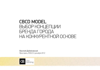 CBCD model
Выбор концепции
бренда города
на конкурентной основе

Василий Дубейковский
Ярославль, МЭСИ, 6 декабря 2012
 