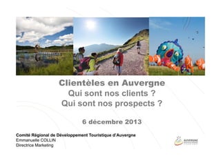Clientèles en Auvergne
Qui sont nos clients ?
Qui sont nos prospects ?
6 décembre 2013
Comité Régional de Développement Touristique d’Auvergne
Emmanuelle COLLIN
Directrice Marketing

 