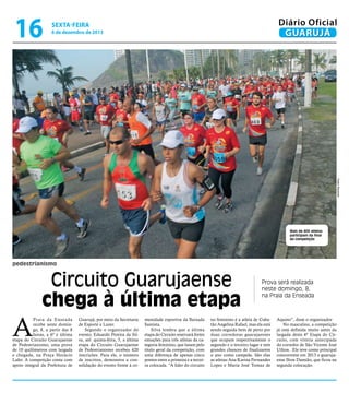 16

Diário Oficial
GUARUJÁ

sexta-feira

6 de dezembro de 2013

Pedro Rezende

Mais de 400 atletas
participam da final
da competição

pedestrianismo

Circuito Guarujaense
chega à última etapa

A

Praia da Enseada
recebe neste domingo, 8, a partir das 8
horas, a 6ª e última
etapa do Circuito Guarujaense
de Pedestrianismo, uma prova
de 10 quilômetros com largada
e chegada, na Praça Horácio
Lafer. A competição conta com
apoio integral da Prefeitura de

Guarujá, por meio da Secretaria
de Esporte e Lazer.
Segundo o organizador do
evento, Eduardo Pereira da Silva, até quinta-feira, 5, a última
etapa do Circuito Guarujaense
de Pedestrianismo recebeu 420
inscrições. Para ele, o número
de inscritos, demonstra a consolidação do evento frente à co-

munidade esportiva da Baixada
Santista.
Silva lembra que a última
etapa do Circuito reservará fortes
emoções para três atletas da categoria feminino, que lutam pelo
título geral da competição, com
uma diferença de apenas cinco
pontos entre a primeira e a terceira colocada. “A líder do circuito

Prova será realizada
neste domingo, 8,
na Praia da Enseada

no feminino é a atleta de Cubatão Angelina Rafael, mas ela está
sendo seguida bem de perto por
duas corredoras guarujaenses
que ocupam respectivamente o
segundo e o terceiro lugar e tem
grandes chances de finalizarem
o ano como campeãs. São elas
as atletas Ana Karina Fernandes
Lopes e Maria José Tomaz de

Aquino”, disse o organizador
No masculino, a competição
já está definida muito antes da
largada desta 6ª Etapa do Circuito, com vitória antecipada
do corredor de São Vicente José
Uilton. Ele teve como principal
concorrente em 2013 o guarujaense Ilton Damião, que ficou na
segunda colocação.

 