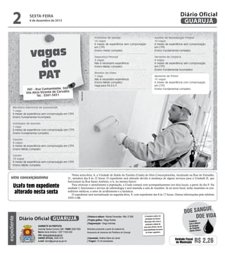 2

Diário Oficial
GUARUJÁ

sexta-feira

6 de dezembro de 2013

Promotor de Vendas
15 vagas
6 meses de experiência sem comprovação
em CTPS
Ensino médio completo
Segurança Pessoal
5 vagas
Não é necessário experiência
Ensino Médio completo

vagas
do
PAT

Servente de Limpeza
4 vagas
6 meses de experiência sem comprovação
em CTPS
Ensino Fundamental incompleto

Monitor de Vídeo
1 vaga
Não é necessário experiência
Ensino Médio completo
Vaga para P
.A.D.E.F
.

Ajudante de Pintor
15 vagas
6 meses de experiência com comprovação
em CTPS
Ensino Fundamental completo

Reprodução

PAT - Rua Cunhambebe, 500
Vila Alice/Vicente de Carvalho
Tel.: 3341-3431

Auxiliar de Manutenção Predial
10 vagas
6 meses de experiência sem comprovação
em CTPS
Ensino Fundamental completo

Mecânico eletricista de automóveis
1 vaga
6 meses de experiência sem comprovação em CTPS
Ensino Fundamental incompleto
Instalador de alarmes
1 vaga
6 meses de experiência com comprovação em CTPS
Ensino Fundamental completo
Garçom
8 vagas
6 meses de experiência sem comprovação em CTPS
Ensino Médio completo
Cumim
14 vagas
6 meses de experiência sem comprovação em CTPS
Ensino Médio completo

sítio conceiçãozinha

expediente

Usafa tem expediente
alterado nesta sexta

Nesta sexta-feira, 6, a Unidade de Saúde da Família (Usafa) do Sítio Conceiçãozinha, localizada na Rua do Estradão,
31, atenderá das 8 às 12 horas. O expediente será alterado devido à mudança de alguns serviços para a Unidade II, que
funcionará na Rua Santo Antônio, s/n, no mesmo bairro.
Para otimizar o atendimento à população, a Usafa contará com acompanhamento nos dois locais, a partir do dia 9. Na
unidade I, funcionará o serviço de odontologia e será mantida a sala de reuniões. Já no novo local, serão mantidos os consultórios médicos, o setor de acolhimento e a farmácia.
O expediente será normalizado na segunda-feira, 9, com expediente das 8 às 17 horas. Outras informações pelo telefone
3355-1188.

Diário Oficial GUARUJÁ
Gabinete da Prefeita
Avenida Santos Dumont, 800 • PABX 3308.7000
Bairro Santo Antônio • CEP 11432-440
site: www.guaruja.sp.gov.br
DIÁRIO OFICIAL 3308.7470
e-mail: diario@guaruja.sp.gov.br

| Diretora e editora • Wanda Fernandes • Mtb. 27.855
| Projeto gráfico • Diego Rubido
| Diagramação • Diego Andrade
Noticiário produzido a partir de material da
Assessoria de Imprensa da Prefeitura de Guarujá
| Impressão: Gráfica Diário do Litoral
| Tiragem: 10 mil exemplares

O noticiário relativo às
atividades da Câmara
Municipal, bem como a
produção e edição de
seus atos oficiais, são de
responsabilidade exclusiva
do Poder Legislativo.

e
doe sangu
Doe vida
Colabore
com o Banco
de Sangue
do Hospital
Santo Amaro

Unidade Fiscal
do Município

R$ 2,26

 