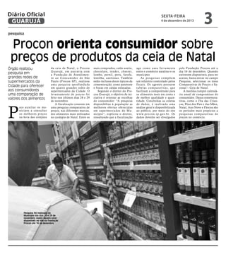 Diário Oficial
GUARUJÁ

sexta-feira

6 de dezembro de 2013

3

pesquisa

Procon orienta consumidor sobre
preços de produtos da ceia de Natal
Órgão realizou
pesquisa em
grandes redes de
supermercados da
Cidade para oferecer
aos consumidores
uma comparação de
valores dos alimentos

mais comprados, estão azeite,
chocolate, tender, chester,
lombo, pernil, peru, farofa,
lentilha, azeitonas. Também
estão inclusos doces típicos da
comemoração, como panetone
e frutas em caldas enlatadas.
Segundo o diretor do Procon Guarujá, o objetivo da iniciativa é orientar as escolhas
do consumidor. “A pesquisa
disponibiliza à população as
melhores ofertas oferecidas
em super mercados do Município”, explicou o diretor,
ressaltando que a fiscalização

age como uma fer ramenta
entre o comércio natalino e os
munícipes
As pesquisas compõem
um relatório controlado pelos
fiscais. Os agentes possuem
t a b e l a s c o m p a r a t iva s, q u e
facilitam a compreensão para
os alimentos mais em conta e
de melhor qualidade e quantidade. Concluídas as coletas
de dados, é realizada uma
análise geral e disponibilizada
ao público, por meio do site
w w w. p r o c o n . s p. g ov. b r. O s
dados deverão ser divulgados

pela Fundação Procon até o
dia 16 de dezembro. Quando
estiverem disponíveis, para ter
acesso, basta entrar no campo
Pesquisa, selecionar os itens
Comparativas de Preços e Sazonal – Ceia de Natal.
A medida cumpre calendário anual de compromisso do
consumidor. Datas comemorativas, como o Dia das Crianças, Dias dos Pais e das Mães,
Natal, Ano Novo e Páscoa são
os períodos mais propícios a
pesquisas comparativas de
preços no comércio.
Barbara Schahin

P

ara auxiliar os munícipes a consultar
os melhores preços
na hora das compras

da ceia de Natal, o Procon
Guar ujá, em parceria com
a Fundação de Atendimento ao Consumidor de São
Paulo (Procon SP), realizou
uma pesquisa aprofundada
em quatro grandes redes de
supermercados da Cidade. O
levantamento de preços foi
feito nos últimos dias 28 e 29
de novembro.
A fiscalização consiste em
uma pesquisa comparativa de
preços, nas diferentes marcas,
dos alimentos mais utilizados
no cardápio de Natal. Entre os

Pesquisa foi realizada no
Município nos dias 28 e 29 de
novembro; dados devem estar
disponiveis no site da Fundação
Procon até 16 de dezembro

 