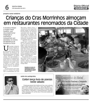 6

sexta-feira

6 de dezembro de 2013

Diário Oficial
GUARUJÁ

projeto natal solidário

Crianças do Cras Morrinhos almoçam
em restaurantes renomados da Cidade
A iniciativa integra
o Projeto Natal
Solidário, que
visa proporcionar
integração e
momentos
inesquecíveis aos
atendidos no Centro
de Referência de
Assistência Social

Assistidos em centro de
referência já tiveram a
oportunidade de almoçar
em restaurantes como o
Dalmo e o Joca

noite de autógrafos

Pedro Rezende

Colibri lança livro de poesias
neste sábado
O poeta guarujaense José Amilton da Costa, mais conhecido
como Colibri, lançará o livro A Flor e o Amor, neste sábado, 7. A
obra é uma coletânea de poesias que aborda diferentes temas.
O lançamento acontece das 19 às 22 horas, na Escola Green
House Idiomas, Informática e Profissionalizantes, localizada
na Rua Amazonas, 251, na Vila Alice. O livro será vendido pelo
valor de R$ 20,00.

Divulgação

U

m grupo composto
por 45 crianças assistidas pelo Centro de Referência
de Assistência Social (Cras)
Morrinhos, da Prefeitura de
Guarujá, participou do Projeto
“Natal Solidário”, na última
semana. Na oportunidade, a
coordenação do equipamento
social levou as crianças para
almoçarem em restaurantes
renomados da Cidade, como
o Dalmo e o Joca, a partir
de uma parceria da unidade
pública com os estabelecimentos.
Os participantes têm idade
entre 4 e 14 anos. De acordo
com a coordenadora do Cras

Morrinhos, Rebeca Pires, o
momento foi muito importante
porque integra os serviços de
Fortalecimento de Vínculos
realizados pela equipe multidisciplinar da unidade. Ela
ressalta que a iniciativa teve
como objetivo proporcionar
momentos inesquecíveis para
os atendidos pelo Cras.
“Muitas crianças nunca
tinham ido a um restaurante.
Foi um momento diferente,
alegre e elas se sentiram acolhidas. Todas foram muito bem
recepcionadas e ficaram à vontade. Para muitos, que fazem
tudo em casa, foi diferente serem servidos por alguém. Sem
contar a surpresa ao receberem
banana flambada como sobremesa”, contou Rebeca.
No próximo dia 11, o Cras
Morrinhos levará um grupo
composto por 15 mulheres
(jovens e idosas), para um almoço especial no restaurante
Chopp Halle.

 