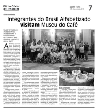 Diário Oficial
GUARUJÁ

sexta-feira

6 de dezembro de 2013

7

conhecimento

Integrantes do Brasil Alfabetizado
visitam Museu do Café
Grupo formado por
alfabetizadoras,
alfabetizandos e
coordenadoras
do programa teve
atividade especial no
último dia 27

A

Prefeitura de Guarujá
levou 42 alfabetizadoras, alfabetizandos
e coordenadoras do
Programa Brasil Alfabetizado
para uma visita ao Museu do
Café, no último dia 27. A atividade é realizada pela Secretaria de
Educação, por meio da Diretoria
de Programas Estratégicos. A
proposta da atividade é permitir
envolvidos no programa o contato
com os assuntos trabalhados em
sala de aula, por meio de roteiros
que proporcionam a imersão no
objeto de estudo, para facilitar o
aprendizado.
Segundo a secretária de Educação, a iniciativa é importante
“porque visa explorar a vivência
de novas experiências, para a
construção de conhecimento e desenvolvimento do senso crítico”.
Explorando o tema Café, a
turma do Brasil Alfabetizado
conheceu o lugar que conta a
trajetória do produto, ressaltando
sua importância na economia do
País. Os visitantes descobriram
as riquezas e transformações ocasionadas pelo cultivo no período
colonial.
Os participantes tiveram a
oportunidade de analisar as transformações das representações artísticas, na pintura e nas artes em
geral, com as obras de Benedito
Calixto na Bolsa do Café. Além
do Museu, o roteiro da atividade
incluiu o passeio no Bondinho
pelo Centro Histórico de Santos.
As experiências somam conhecimentos e vivências às edu-

cadoras, como afirma a coordenadora de turma, Rosaria Aznar.
“As atividades extracurriculares
têm enriquecido muito as nossas
atividades, sem contar com a
motivação que gera em toda a
turma”.
Para a alfabetizadora, Valdete
Conceição, os conhecimentos
adquiridos serão passados em sala
de aula. “Só tenho que agradecer
o trabalho, carinho e a atenção
da equipe”.
A motivação é fundamental
no processo da aprendizagem.
“Os alunos que encontram satisfação e interesse nos estudos
vão mais facilmente alcançar o
êxito”, relata a supervisora pedagógica do programa, Maria de
Lourdes. “Além disso, os fatores
motivacionais são capazes de
movimentar o ser humano de

determinados objetivos, estando
intimamente relacionados com o
sucesso escolar dos alfabetizandos”, concluiu.
De acordo com a gestora do
Brasil Alfabetizado pela Seduc,
Régia de Paula da Glória, as
atividades extracurriculares têm
como principal objetivo estimular
a cooperação, a socialização, o
respeito, o trabalho em equipe
e demais valores e experiências
de extrema importância para os
nossos alfabetizando e alfabetizadores.
“Durante todo o programa
visitamos vários pontos turísticos
do Guarujá e da Região, para
vivenciar diferentes momentos”,
explicou a gestora. “Preparamos
atividades diversificadas que
atenderam aos nossos interesses
e necessidades”, completou.

Brasil Alfabetizado

Criado pelo Governo Federal, o Brasil Alfabetizado tem
como missão erradicar o analfabetismo no Brasil, aumentando
a escolarização de jovens e
adultos e promovendo o acesso
à educação como um direito de
todos em qualquer momento
da vida.
A Secretaria de Educação é
responsável pela capacitação dos

alfabetizadores, pela inscrição
dos mesmos e pela organização
de todo o processo de alfabetização no Município. Os Núcleos
estão distribuídos nas unidades
de ensino, organizações não
governamentais (ONG) e igrejas. O Brasil Alfabetizado conta
hoje com 47 núcleos, 38 alfabetizadoras, oito coordenadoras e
682 alunos na Cidade. O Rotary
Club apoia o programa.

 
