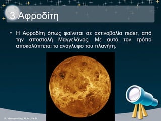 3 Αφροδίτη
• Η Αφροδίτη όπως φαίνεται σε ακτινοβολία radar, από
  την αποστολή Μαγγελάνος. Με αυτό τον τρόπο
  αποκαλύπτεται το ανάγλυφο του πλανήτη.
 