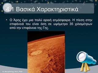 4.1 Βασικά Χαρακτηριστικά
• Ο Άρης έχει μια πολύ αραιή ατμόσφαιρα. Η πίεση στην
  επιφάνειά του είναι όση σε υψόμετρο 35 χιλιομέτρων
  από την επιφάνεια της Γης.
 