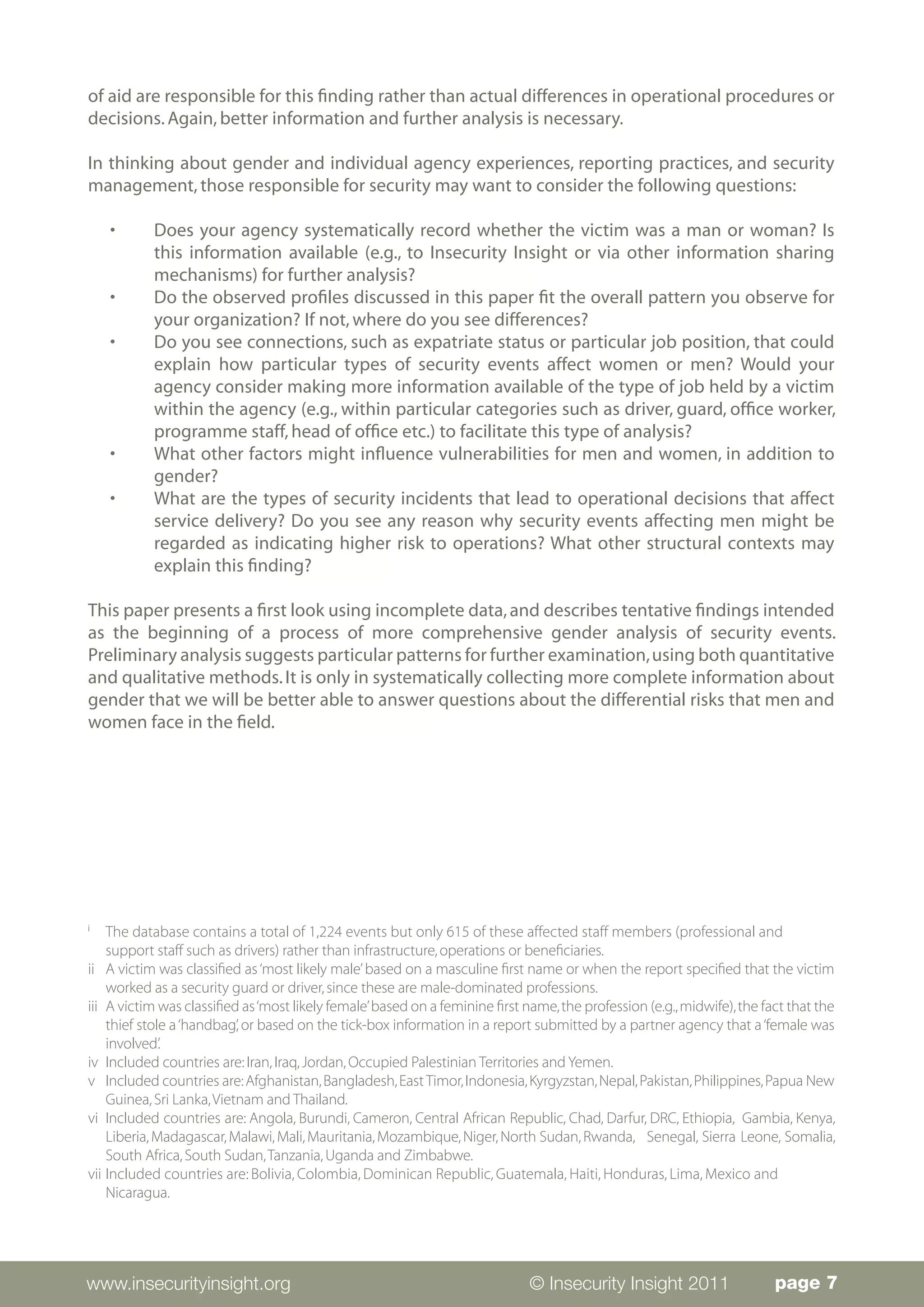 of aid are responsible for this finding rather than actual differences in operational procedures or
decisions. Again, better information and further analysis is necessary.

In thinking about gender and individual agency experiences, reporting practices, and security
management, those responsible for security may want to consider the following questions:

     •	    Does your agency systematically record whether the victim was a man or woman? Is
           this information available (e.g., to Insecurity Insight or via other information sharing
           mechanisms) for further analysis?
     •	    Do the observed profiles discussed in this paper fit the overall pattern you observe for
           your organization? If not, where do you see differences?
     •	    Do you see connections, such as expatriate status or particular job position, that could
           explain how particular types of security events affect women or men? Would your
           agency consider making more information available of the type of job held by a victim
           within the agency (e.g., within particular categories such as driver, guard, office worker,
           programme staff, head of office etc.) to facilitate this type of analysis?
     •	    What other factors might influence vulnerabilities for men and women, in addition to
           gender?
     •	    What are the types of security incidents that lead to operational decisions that affect
           service delivery? Do you see any reason why security events affecting men might be
           regarded as indicating higher risk to operations? What other structural contexts may
           explain this finding?

This paper presents a first look using incomplete data, and describes tentative findings intended
as the beginning of a process of more comprehensive gender analysis of security events.
Preliminary analysis suggests particular patterns for further examination, using both quantitative
and qualitative methods. It is only in systematically collecting more complete information about
gender that we will be better able to answer questions about the differential risks that men and
women face in the field.




i	
     The database contains a total of 1,224 events but only 615 of these affected staff members (professional and 	
     support staff such as drivers) rather than infrastructure, operations or beneficiaries.
ii 	 A victim was classified as ‘most likely male’ based on a masculine first name or when the report specified that the victim
     worked as a security guard or driver, since these are male-dominated professions.
iii 	A victim was classified as ‘most likely female’ based on a feminine first name, the profession (e.g., midwife), the fact that the
     thief stole a ‘handbag’, or based on the tick-box information in a report submitted by a partner agency that a ‘female was
     involved’.
iv 	Included countries are: Iran, Iraq, Jordan, Occupied Palestinian Territories and Yemen.
v 	Included countries are: Afghanistan, Bangladesh, East Timor, Indonesia, Kyrgyzstan, Nepal, Pakistan, Philippines, Papua New
     Guinea, Sri Lanka, Vietnam and Thailand.
vi 	Included countries are: Angola, Burundi, Cameron, Central African Republic, Chad, Darfur, DRC, Ethiopia, Gambia, Kenya,
     Liberia, Madagascar, Malawi, Mali, Mauritania, Mozambique, Niger, North Sudan, Rwanda, 	 Senegal, Sierra Leone, Somalia,
     South Africa, South Sudan, Tanzania, Uganda and Zimbabwe.
vii 	Included countries are: Bolivia, Colombia, Dominican Republic, Guatemala, Haiti, Honduras, Lima, Mexico and 	
     Nicaragua.




www.insecurityinsight.org                                                      © Insecurity Insight 2011                   page 7
 