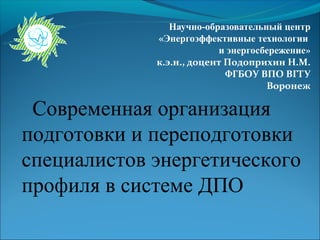 Научно-образовательный центр
             «Энергоэффективные технологии
                          и энергосбережение»
             к.э.н., доцент Подоприхин Н.М.
                            ФГБОУ ВПО ВГТУ
                                    Воронеж

 Современная организация
подготовки и переподготовки
специалистов энергетического
профиля в системе ДПО
 