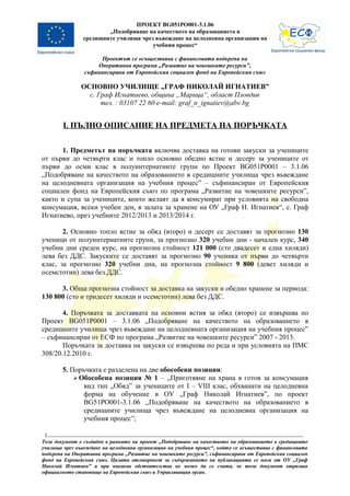 ПРОЕКТ BG051PO001-3.1.06
                        „Подобряване на качеството на образованието в
                средищните училища чрез въвеждане на целодневна организация на
                                       учебния процес“

                      Проектът се осъществява с финансовата подкрепа на
                    Оперативна програма „Развитие на човешките ресурси”,
                съфинансирана от Европейския социален фонд на Европейския съюз

               ОСНОВНО УЧИЛИЩЕ „ГРАФ НИКОЛАЙ ИГНАТИЕВ”
                 с. Граф Игнатиево, община „Марица“, област Пловдив
                     тел. : 03107 22 60 e-mail: graf_n_ignatiev@abv.bg


        I. ПЪЛНО ОПИСАНИЕ НА ПРЕДМЕТА НА ПОРЪЧКАТА

      1. Предметът на поръчката включва доставка на готови закуски за учениците
от първи до четвърти клас и топло основно обедно ястие и десерт за учениците от
първи до осми клас в полуинтернатните групи по Проект BG051P0001 – 3.1.06
„Подобряване на качеството на образованието в средищните училища чрез въвеждане
на целодневната организация на учебния процес” – съфинансиран от Европейския
социален фонд на Европейския съюз по програма „Развитие на човешките ресурси”,
както и супа за учениците, които желаят да я консумират при условията на свободна
консумация, всеки учебен ден, в залата за хранене на ОУ „Граф Н. Игнатиев“, с. Граф
Игнатиево, през учебните 2012/2013 и 2013/2014 г.

       2. Основно топло ястие за обяд (второ) и десерт се доставят за прогнозно 130
ученици от полуинтернатните групи, за прогнозно 320 учебни дни - начален курс, 340
учебни дни среден курс, на прогнозна стойност 121 000 (сто двадесет и една хиляди)
лева без ДДС. Закуските се доставят за прогнозно 90 ученика от първи до четвърти
клас, за прогнозно 320 учебни дни, на прогнозна стойност 9 800 (девет хиляди и
осемстотин) лева без ДДС.

      3. Обща прогнозна стойност за доставка на закуски и обедно хранене за периода:
130 800 (сто и тридесет хиляди и осемстотин) лева без ДДС.

       4. Поръчката за доставката на основни ястия за обяд (второ) се извършва по
Проект BG051P0001 – 3.1.06 „Подобряване на качеството на образованието в
средищните училища чрез въвеждане на целодневната организация на учебния процес”
– съфинансиран от ЕСФ по програма „Развитие на човешките ресурси” 2007 - 2013.
       Поръчката за доставка на закуски се извършва по реда и при условията на ПМС
308/20.12.2010 г.

        5. Поръчката е разделена на две обособени позиции:
             Обособена позиция № 1 – „Приготвяне на храна в готов за консумация
               вид тип „Обяд” за учениците от I – VIII клас, обхванати на целодневна
               форма на обучение в ОУ „Граф Николай Игнатиев”, по проект
               BG51РО001-3.1.06 ,,Подобряване на качеството на образованието в
               средищните училища чрез въвеждане на целодневна организация на
               учебния процес”;

 1
Този документ е създаден в рамките на проект „Подобряване на качеството на образованието в средищните
училища чрез въвеждане на целодневна организация на учебния процес“, който се осъществява с финансовата
подкрепа на Оперативна програма „Развитие на човешките ресурси”, съфинансирана от Европейския социален
фонд на Европейския съюз. Цялата отговорност за съдържанието на публикацията се носи от ОУ „Граф
Николай Игнатиев” и при никакви обстоятелства не може да се счита, че този документ отразява
официалното становище на Европейския съюз и Управляващия орган.
 